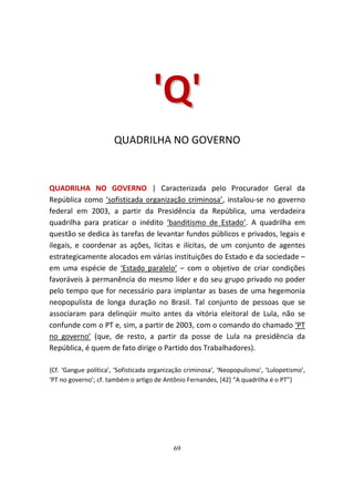 ' Q'
                       QUADRILHA NO GOVERNO



QUADRILHA NO GOVERNO | Caracterizada pelo Procurador Geral da
República como ‘sofisticada organização criminosa’, instalou-se no governo
federal em 2003, a partir da Presidência da República, uma verdadeira
quadrilha para praticar o inédito ‘banditismo de Estado’. A quadrilha em
questão se dedica às tarefas de levantar fundos públicos e privados, legais e
ilegais, e coordenar as ações, lícitas e ilícitas, de um conjunto de agentes
estrategicamente alocados em várias instituições do Estado e da sociedade –
em uma espécie de ‘Estado paralelo’ – com o objetivo de criar condições
favoráveis à permanência do mesmo líder e do seu grupo privado no poder
pelo tempo que for necessário para implantar as bases de uma hegemonia
neopopulista de longa duração no Brasil. Tal conjunto de pessoas que se
associaram para delinqüir muito antes da vitória eleitoral de Lula, não se
confunde com o PT e, sim, a partir de 2003, com o comando do chamado ‘PT
no governo’ (que, de resto, a partir da posse de Lula na presidência da
República, é quem de fato dirige o Partido dos Trabalhadores).

{Cf. ‘Gangue política’, ‘Sofisticada organização criminosa’, ‘Neopopulismo’, ‘Lulopetismo’,
‘PT no governo’; cf. também o artigo de Antônio Fernandes, [42] “A quadrilha é o PT”}




                                            69
 