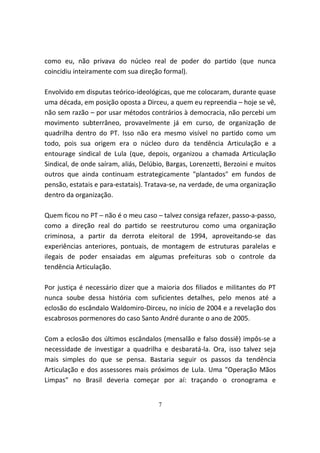 como eu, não privava do núcleo real de poder do partido (que nunca
coincidiu inteiramente com sua direção formal).

Envolvido em disputas teórico-ideológicas, que me colocaram, durante quase
uma década, em posição oposta a Dirceu, a quem eu repreendia – hoje se vê,
não sem razão – por usar métodos contrários à democracia, não percebi um
movimento subterrâneo, provavelmente já em curso, de organização de
quadrilha dentro do PT. Isso não era mesmo visível no partido como um
todo, pois sua origem era o núcleo duro da tendência Articulação e a
entourage sindical de Lula (que, depois, organizou a chamada Articulação
Sindical, de onde saíram, aliás, Delúbio, Bargas, Lorenzetti, Berzoini e muitos
outros que ainda continuam estrategicamente "plantados" em fundos de
pensão, estatais e para-estatais). Tratava-se, na verdade, de uma organização
dentro da organização.

Quem ficou no PT – não é o meu caso – talvez consiga refazer, passo-a-passo,
como a direção real do partido se reestruturou como uma organização
criminosa, a partir da derrota eleitoral de 1994, aproveitando-se das
experiências anteriores, pontuais, de montagem de estruturas paralelas e
ilegais de poder ensaiadas em algumas prefeituras sob o controle da
tendência Articulação.

Por justiça é necessário dizer que a maioria dos filiados e militantes do PT
nunca soube dessa história com suficientes detalhes, pelo menos até a
eclosão do escândalo Waldomiro-Dirceu, no início de 2004 e a revelação dos
escabrosos pormenores do caso Santo André durante o ano de 2005.

Com a eclosão dos últimos escândalos (mensalão e falso dossiê) impôs-se a
necessidade de investigar a quadrilha e desbaratá-la. Ora, isso talvez seja
mais simples do que se pensa. Bastaria seguir os passos da tendência
Articulação e dos assessores mais próximos de Lula. Uma "Operação Mãos
Limpas" no Brasil deveria começar por aí: traçando o cronograma e


                                      7
 