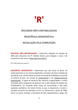 ' R'
                  RECURSOS NÃO-CONTABILIZADOS

                       RESISTÊNCIA DEMOCRÁTICA

                     REVOLUÇÃO PELA CORRUPÇÃO



RECURSOS NÃO-CONTABILIZADOS | Eufemismo utilizado em meados de
2005 pelo tesoureiro do PT, Delúbio Soares, para designar o caixa 2 de
campanha e, pior, para o ‘falso caixa 2 ou caixa 3’.

{Cf. ‘Falso caixa 2 ou caixa 3’}



RESISTÊNCIA DEMOCRÁTICA | Movimento que não houve no Brasil, de
modo expressivo ou em volume significativo, durante o primeiro mandato do
presidente Lula, mesmo diante da maior enxurrada de escândalos já ocorrida
na história do país, em virtude do ‘eleitoralismo’ e do ‘colaboracionismo
oposicionista’. O papel de denúncia das inúmeras irregularidades e crimes
cometidos pelos integrantes do governo Lula e pela direção do Partido dos
Trabalhadores, foi cumprido pelos meios de comunicação e não pelas
oposições partidárias. Da mesma forma, os que se dispuseram a resistir à
escalada crescente de atentados às leis e à democracia a partir de 2003,
foram, em geral, analistas e articulistas de sites independentes e blogs. Até

                                     70
 