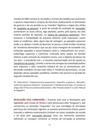 meados de 2005 contava-se nos dedos o número de cidadãos que assumiram
a postura responsável e corajosa de denunciar publicamente os desmandos
do governo e do seu partido ou os “mandos” ilegítimos e ilegais dos chefes
da ‘quadrilha no governo’. A partir da eclosão do escândalo do ‘mensalão’
aumentaram as vozes críticas, logo abafadas, porém, pela aposta, dos dois
maiores partidos da oposição, na ‘loteria do calculismo eleitoreiro’. Para
preservar a tranqüilidade do processo eleitoral, onde esperavam, contra
todas as evidências, obter algum tipo de vantagem, as oposições passaram
então a se dedicar à tarefa de desarmar as poucas e ainda tímidas iniciativas
de ‘resistência democrática’ que vez por outra emergiam da sociedade civil,
utilizando tapeações e passa-moleques como o “impeachment nas urnas”,
subterfúgio especioso e mentiroso, inventado pelos aliados de Geraldo
Alckmin e pelo comando da campanha tucana, com o objetivo de desviar do
seu alvo – o presidente Lula – a nascente movimentação civil de repulsa ao
‘banditismo de Estado’, visando a carrear tais energias da insatisfação política
para engrossar a pífia campanha eleitoral de seu já, praticamente, pré-
derrotado candidato. Ao que tudo indica a ‘resistência democrática’, no que
depender dessas oposições partidárias, também não ocorrerá no período do
segundo mandato de Lula.

{Cf. ‘Eleitoralismo’, ‘Colaboracionismo oposicionista’, ‘Quadrilha no governo’, ‘Mensalão’,
‘Loteria do calculismo eleitoreiro’, ‘Impeachment’ e ‘Banditismo de Estado’; cf. também os
artigos [43] “É hora de resistência democrática”, [44] “Previsão sombria” e o [45] “Manual
de Dagobah”}



REVOLUÇÃO PELA CORRUPÇÃO | Processo pelo qual o desrespeito pela
legalidade, pelo Estado de Direito e pela democracia (dita “burguesa”), que
caracterizou as chamadas “esquerdas” nas suas estratégias de derrubada
pela força das instituições vigentes, se manteve praticamente intacto, porém
trocando a violência revolucionária (inviável nas atuais condições do mundo
e do país) pela ‘corrupção altruísta’ (essa sim facilmente praticável,
sobretudo se conseguir mimetizar as formas de corrupção já presentes

                                            71
 