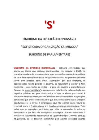'S'
         SÍNDROME DA OPOSIÇÃO RESPONSÁVEL

       "SOFISTICADA ORGANIZAÇÃO CRIMINOSA"

               SUBORNO DE PARLAMENTARES



SÍNDROME DA OPOSIÇÃO RESPONSÁVEL | Estranha enfermidade que
atacou os líderes dos partidos oposicionistas, em especial o PSDB, no
primeiro mandato do presidente Lula, que se manifesta como incapacidade
de ser e fazer oposição de facto, imaginando-se ainda no governo após dele
terem sido apeados pelas urnas. Acometidos por essa síndrome, os
oposicionistas, tendo perdido o governo, se recusaram a aceitar o fato,
mantendo – para todos os efeitos – a pose de governo e protestando-se
fiadores da ‘governabilidade’ e responsáveis pelo Brasil e pela condução dos
negócios públicos, em grau ainda maior do que os eleitos para tanto. A
‘síndrome da oposição responsável’ debilitou em tal intensidade as oposições
partidárias que criou condições para que elas contraíssem outras afecções
oportunistas (e o termo é empregado aqui não apenas como figura de
retórica), como o ‘eleitoralismo’ e o ‘colaboracionismo oposicionista’. Tudo
indica que as oposições partidárias, por falta de convicção do valor da
democracia e por falta de inteligência estratégica, ficaram vulneráveis à
inoculação, sucumbindo nessa espécie de “guerra biológica”, movida pelo ‘PT
no governo’, ao se deixarem contaminar pelo agente infeccioso quando

                                    73
 