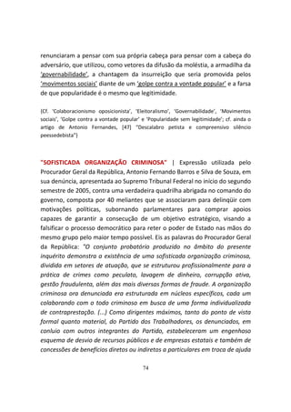 renunciaram a pensar com sua própria cabeça para pensar com a cabeça do
adversário, que utilizou, como vetores da difusão da moléstia, a armadilha da
‘governabilidade’, a chantagem da insurreição que seria promovida pelos
‘movimentos sociais’ diante de um ‘golpe contra a vontade popular’ e a farsa
de que popularidade é o mesmo que legitimidade.

{Cf. ‘Colaboracionismo oposicionista’, ‘Eleitoralismo’, ‘Governabilidade’, ‘Movimentos
sociais’, ‘Golpe contra a vontade popular’ e ‘Popularidade sem legitimidade’; cf. ainda o
artigo de Antonio Fernandes, [47] “Descalabro petista e compreensivo silêncio
peessedebista”}



"SOFISTICADA ORGANIZAÇÃO CRIMINOSA" | Expressão utilizada pelo
Procurador Geral da República, Antonio Fernando Barros e Silva de Souza, em
sua denúncia, apresentada ao Supremo Tribunal Federal no início do segundo
semestre de 2005, contra uma verdadeira quadrilha abrigada no comando do
governo, composta por 40 meliantes que se associaram para delinqüir com
motivações políticas, subornando parlamentares para comprar apoios
capazes de garantir a consecução de um objetivo estratégico, visando a
falsificar o processo democrático para reter o poder de Estado nas mãos do
mesmo grupo pelo maior tempo possível. Eis as palavras do Procurador Geral
da República: "O conjunto probatório produzido no âmbito do presente
inquérito demonstra a existência de uma sofisticada organização criminosa,
dividida em setores de atuação, que se estruturou profissionalmente para a
prática de crimes como peculato, lavagem de dinheiro, corrupção ativa,
gestão fraudulenta, além das mais diversas formas de fraude. A organização
criminosa ora denunciada era estruturada em núcleos específicos, cada um
colaborando com o todo criminoso em busca de uma forma individualizada
de contraprestação. (...) Como dirigentes máximos, tanto do ponto de vista
formal quanto material, do Partido dos Trabalhadores, os denunciados, em
conluio com outros integrantes do Partido, estabeleceram um engenhoso
esquema de desvio de recursos públicos e de empresas estatais e também de
concessões de benefícios diretos ou indiretos a particulares em troca de ajuda

                                           74
 