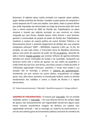 financeira. O objetivo desse núcleo principal era negociar apoio político,
pagar dívidas pretéritas do Partido e também custear gastos de campanha e
outras despesas do PT e dos seus aliados. Com efeito, todos os graves delitos
que serão imputados aos denunciados ao longo da presente peça têm início
com a vitória eleitoral de 2002 do Partido dos Trabalhadores no plano
nacional e tiveram por objetivo principal, no que concerne ao núcleo
integrado por José Dirceu, Delúbio Soares, Sílvio Pereira e José Genoíno,
garantir a continuidade do projeto de poder do Partido dos Trabalhadores,
mediante a compra de suporte político de outros Partidos Políticos e do
financiamento futuro e pretérito (pagamento de dívidas) das suas próprias
campanhas eleitorais” (MPF – DENÚNCIA, Inquérito 2.245; pp. 11-12). Na
verdade, ao que tudo indica, o Procurador Geral da República denunciou
apenas uma parte do esquema de poder do ‘PT no governo’, deixando de
lado o imenso ‘Estado paralelo’ que envolve milhares de agentes-militantes
alocados em outras instituições do Estado e da sociedade. Conquanto sua
denúncia tenha tido o mérito de apontar um dos chefes da quadrilha, o
então Chefe da Casa Civil, José Dirceu, ela evitou nomear o Chefe do chefe. A
‘sofisticada organização criminosa’, portanto, é muito mais ampla e sua
atuação não se restringiu a praticar o ‘suborno de parlamentares’,
envolvendo um sem número de outros delitos, enquadráveis no código
penal, mas, além disso, previstos na Constituição Federal, contra os direitos
fundamentais dos cidadãos e contra o Estado de Direito e o regime
democrático.

{Cf. ‘Suborno de parlamentares’, ‘Mensalão’, ‘Quadrilha no governo’ e ‘Gangue política’}



SUBORNO DE PARLAMENTARES | O mesmo que ‘mensalão’. Em um sentido
ampliado, porém, o ‘mensalão’ – em suas diversas formas de compra ilegal
de apoios, não necessariamente com regularidade mensal (em alguns casos
houve inclusive transferência irregular de dinheiro em espécie com
regularidade semanal) – não se restringiu ao ‘suborno de parlamentares’ e
sim de uma extensa gama de funcionários públicos (inclusive de membros do

                                           75
 