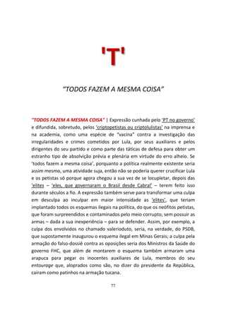 'T '
              “TODOS FAZEM A MESMA COISA”



"TODOS FAZEM A MESMA COISA" | Expressão cunhada pelo ‘PT no governo’
e difundida, sobretudo, pelos ‘criptopetistas ou criptolulistas’ na imprensa e
na academia, como uma espécie de “vacina” contra a investigação das
irregularidades e crimes cometidos por Lula, por seus auxiliares e pelos
dirigentes do seu partido e como parte das táticas de defesa para obter um
estranho tipo de absolvição prévia e plenária em virtude do erro alheio. Se
‘todos fazem a mesma coisa’, porquanto a política realmente existente seria
assim mesmo, uma atividade suja, então não se poderia querer crucificar Lula
e os petistas só porque agora chegou a sua vez de se locupletar, depois das
‘elites – ‘eles, que governaram o Brasil desde Cabral’ – terem feito isso
durante séculos a fio. A expressão também serve para transformar uma culpa
em desculpa ao inculpar em maior intensidade as ‘elites’, que teriam
implantado todos os esquemas ilegais na política, do que os neófitos petistas,
que foram surpreendidos e contaminados pelo meio corrupto, sem possuir as
armas – dada a sua inexperiência – para se defender. Assim, por exemplo, a
culpa dos envolvidos no chamado valerioduto, seria, na verdade, do PSDB,
que supostamente inaugurou o esquema ilegal em Minas Gerais; a culpa pela
armação do falso-dossiê contra as oposições seria dos Ministros da Saúde do
governo FHC, que além de montarem o esquema também armaram uma
arapuca para pegar os inocentes auxiliares de Lula, membros do seu
entourage que, aloprados como são, no dizer do presidente da República,
caíram como patinhos na armação tucana.

                                     77
 