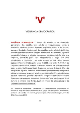 'V'
                     VIGILÂNCIA DEMOCRÁTICA



VIGILÂNCIA DEMOCRÁTICA | Estado de atenção e de fiscalização
permanente dos cidadãos com relação às irregularidades, crimes e
atentados, cometidos por Lula e pelo PT no governo, contra as leis do país,
contra as liberdades fundamentais dos cidadãos, contra o Estado de Direito,
as instituições republicanas e o regime democrático. Na verdade a ‘vigilância
democrática’ durante o primeiro mandato do presidente Lula foi feita pela
imprensa, sobretudo pelos sites independentes e blogs, com mais
regularidade e, sobretudo, com mais argúcia, do que pelos partidos
oposicionistas mandatados pelas urnas de 2002 para tanto. A atividade de
‘vigilância democrática’ chegou a levantar milhares de questionamentos
sobre as ações ilegítimas ou ilegais do governo corrupto de Lula da Silva e do
seu partido. Algumas tentativas de reunir tais questionamentos chegaram a
elencar centenas de perguntas jamais respondidas pelos (ir)responsáveis que
ocupam a chefia do governo e do Estado. A ‘vigilância democrática’ deveria
fazer parte da necessária ‘resistência democrática’ que não houve no Brasil
durante a primeira fase da ‘Era Lula’ em virtude do ‘eleitoralismo’ e do
‘colaboracionismo oposicionista’.

{Cf. ‘Resistência democrática’, ‘Eleitoralismo’ e ‘Colaboracionismo oposicionista’; cf.
também o artigo de Antonio Fernandes et all, [48]“A lista da vigilância democrática”,
contendo 140 questões sem resposta, propostas pelos leitores do site e-Agora, entre 8 e
24 de fevereiro de 2006}


                                          79
 