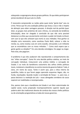 esboçando o organograma desses grupos políticos. Os que deles participaram
jamais duvidaram de que Lula é o chefe.

É necessário compreender as razões pelas quais tanta "gente boa" caiu no
crime. Penso que foi uma avaliação política que levou a isso e não o ímpeto
de delinqüir para obter vantagens pessoais. A direção real do partido (quer
dizer, os grupos mais próximos de Lula e Dirceu, no comando da tendência
Articulação), deve ter chegado à conclusão de que não seria possível
desbancar as elites que secularmente controlam o poder de Estado no Brasil,
sem usar (o que eles achavam que eram) os seus métodos. Para ganhar as
eleições seria necessário, como vocalizou Paulo Betti, colocar a mão na
merda; ou, como revelou Lula em certa ocasião, retrucando a um militante
que se escandalizou com os novos métodos: "- Como você espera que a
gente ganhe as eleições?" Foi uma decisão estratégica. Era pegar ou largar.
Pelo visto, eles pegaram.

O problema é que eles acabaram não reproduzindo o comportamento das
tais "elites corruptas". Como foi uma decisão política coletiva, ao invés da
corrupção individual, instauraram uma prática inédita: a corrupção de
Estado. E ao invés do banditismo costumeiro dos velhos chefes políticos
locais, instalaram o banditismo no centro mesmo do governo federal. Tudo, é
claro, em nome da causa. Tanto é assim que, para a ética interna da
quadrilha, todos os que foram pegos operando esquemas ilegais, são, no
fundo, injustiçados. Quando mudar a correlação de forças – e, para isso, o
passo decisivo é a reeleição de Lula – esses abnegados servidores da causa
esperam ser reabilitados e recompensados.

Ora, parece claro que o banditismo de Estado é um fator exterminador de
capital social, numa proporção incomparavelmente superior àquela que
poderia advir dos tradicionais desvios de conduta dos nossos chefes políticos
ou de orientações programáticas erradas de nossos governos.



                                     8
 