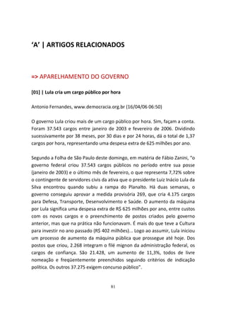 ‘A’ | ARTIGOS RELACIONADOS



=> APARELHAMENTO DO GOVERNO

[01] | Lula cria um cargo público por hora

Antonio Fernandes, www.democracia.org.br (16/04/06 06:50)

O governo Lula criou mais de um cargo público por hora. Sim, façam a conta.
Foram 37.543 cargos entre janeiro de 2003 e fevereiro de 2006. Dividindo
sucessivamente por 38 meses, por 30 dias e por 24 horas, dá o total de 1,37
cargos por hora, representando uma despesa extra de 625 milhões por ano.

Segundo a Folha de São Paulo deste domingo, em matéria de Fábio Zanini, “o
governo federal criou 37.543 cargos públicos no período entre sua posse
(janeiro de 2003) e o último mês de fevereiro, o que representa 7,72% sobre
o contingente de servidores civis da ativa que o presidente Luiz Inácio Lula da
Silva encontrou quando subiu a rampa do Planalto. Há duas semanas, o
governo conseguiu aprovar a medida provisória 269, que cria 4.175 cargos
para Defesa, Transporte, Desenvolvimento e Saúde. O aumento da máquina
por Lula significa uma despesa extra de R$ 625 milhões por ano, entre custos
com os novos cargos e o preenchimento de postos criados pelo governo
anterior, mas que na prática não funcionavam. É mais do que teve a Cultura
para investir no ano passado (R$ 402 milhões)... Logo ao assumir, Lula iniciou
um processo de aumento da máquina pública que prossegue até hoje. Dos
postos que criou, 2.268 integram o filé mignon da administração federal, os
cargos de confiança. São 21.428, um aumento de 11,3%, todos de livre
nomeação e freqüentemente preenchidos seguindo critérios de indicação
política. Os outros 37.275 exigem concurso público”.


                                      81
 