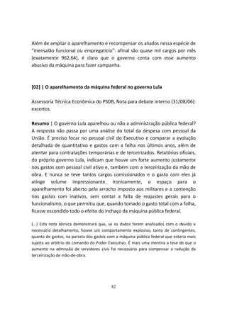 Além de ampliar o aparelhamento e recompensar os aliados nessa espécie de
“mensalão funcional ou empregatício”: afinal são quase mil cargos por mês
(exatamente 962,64), é claro que o governo conta com esse aumento
abusivo da máquina para fazer campanha.



[02] | O aparelhamento da máquina federal no governo Lula

Assessoria Técnica Econômica do PSDB, Nota para debate interno (31/08/06):
excertos.

Resumo | O governo Lula aparelhou ou não a administração pública federal?
A resposta não passa por uma análise do total da despesa com pessoal da
União. É preciso focar no pessoal civil do Executivo e comparar a evolução
detalhada de quantitativo e gastos com a folha nos últimos anos, além de
atentar para contratações temporárias e de terceirizados. Relatórios oficiais,
do próprio governo Lula, indicam que houve um forte aumento justamente
nos gastos com pessoal civil ativo e, também com a terceirização da mão de
obra. E nunca se teve tantos cargos comissionados e o gasto com eles já
atinge volume impressionante. Ironicamente, o espaço para o
aparelhamento foi aberto pelo arrocho imposto aos militares e a contenção
nos gastos com inativos, sem contar a falta de reajustes gerais para o
funcionalismo, o que permitiu que, quando tomado o gasto total com a folha,
ficasse escondido todo o efeito do inchaço da máquina pública federal.

(...) Esta nota técnica demonstrará que, se os dados forem analisados com o devido e
necessário detalhamento, houve um comportamento explosivo, tanto de contingentes,
quanto de gastos, na parcela dos gastos com a máquina pública federal que estaria mais
sujeita ao arbítrio do comando do Poder Executivo. É mais uma mentira a tese de que o
aumento na admissão de servidores civis foi necessário para compensar a redução da
terceirização de mão-de-obra.




                                         82
 