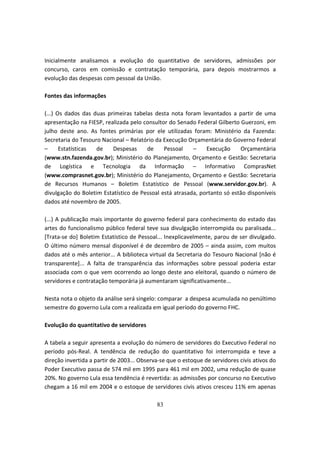 Inicialmente analisamos a evolução do quantitativo de servidores, admissões por
concurso, caros em comissão e contratação temporária, para depois mostrarmos a
evolução das despesas com pessoal da União.

Fontes das informações

(...) Os dados das duas primeiras tabelas desta nota foram levantados a partir de uma
apresentação na FIESP, realizada pelo consultor do Senado Federal Gilberto Guerzoni, em
julho deste ano. As fontes primárias por ele utilizadas foram: Ministério da Fazenda:
Secretaria do Tesouro Nacional – Relatório da Execução Orçamentária do Governo Federal
–      Estatísticas de    Despesas     de     Pessoal    –    Execução     Orçamentária
(www.stn.fazenda.gov.br); Ministério do Planejamento, Orçamento e Gestão: Secretaria
de Logística e Tecnologia da Informação – Informativo ComprasNet
(www.comprasnet.gov.br); Ministério do Planejamento, Orçamento e Gestão: Secretaria
de Recursos Humanos – Boletim Estatístico de Pessoal (www.servidor.gov.br). A
divulgação do Boletim Estatístico de Pessoal está atrasada, portanto só estão disponíveis
dados até novembro de 2005.

(...) A publicação mais importante do governo federal para conhecimento do estado das
artes do funcionalismo público federal teve sua divulgação interrompida ou paralisada...
[Trata-se do] Boletim Estatístico de Pessoal... Inexplicavelmente, parou de ser divulgado.
O último número mensal disponível é de dezembro de 2005 – ainda assim, com muitos
dados até o mês anterior... A biblioteca virtual da Secretaria do Tesouro Nacional [não é
transparente]... A falta de transparência das informações sobre pessoal poderia estar
associada com o que vem ocorrendo ao longo deste ano eleitoral, quando o número de
servidores e contratação temporária já aumentaram significativamente...

Nesta nota o objeto da análise será singelo: comparar a despesa acumulada no penúltimo
semestre do governo Lula com a realizada em igual período do governo FHC.

Evolução do quantitativo de servidores

A tabela a seguir apresenta a evolução do número de servidores do Executivo Federal no
período pós-Real. A tendência de redução do quantitativo foi interrompida e teve a
direção invertida a partir de 2003... Observa-se que o estoque de servidores civis ativos do
Poder Executivo passa de 574 mil em 1995 para 461 mil em 2002, uma redução de quase
20%. No governo Lula essa tendência é revertida: as admissões por concurso no Executivo
chegam a 16 mil em 2004 e o estoque de servidores civis ativos cresceu 11% em apenas

                                            83
 