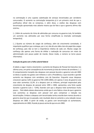 na contratação é uma suposta substituição de serviços terceirizados por servidores
concursados. O aumento na contratação temporária já é um primeiro sinal de que a
justificativa oficial não se comprova, e além disso, a análise das despesas com
terceirização apresentada mais adiante mostra que de fato o que o governo afirma não
ocorreu.

(...) Além do aumento do ritmo de admissões por concurso no governo Lula, há também
um aumento nas admissões por essa forma simplificada [a chamada contratação
temporária].

(...) Quanto ao número de cargos de confiança, além do crescimento constatado, é
importante qualificar que o estoque, por si só, não dá uma idéia clara do papel dos cargos
de confiança, pois não se tem a importância relativa de cada um. Muitos cargos de
confiança são apenas uma forma de driblar a realização de concursos em níveis da
administração com pouco poder de mando. Desse modo, o número se torno pouco
informativo.

Evolução do gasto com a folha salarial federal

A tabela a seguir mostra claramente o aumento da Despesa de Pessoal do Executivo nos
últimos anos, em parte conseqüência do incremento já visto do número de servidores. (...)
O comportamento tranqüilo das despesas com pessoal durante o governo Lula até 2005
se deveu à queda nos gastos com militares e com a Previdência, o que esconde o grande
aumento nas despesas com servidores civis do Executivo. Enquanto essas despesas
cresceram apenas 3,6% no governo FHC (1995-2002), em apenas 3 anos de governo Lula
esse valor aumentou 12,3%. Já a despesa com os militares, principal responsável pelo
crescimento da despesa de pessoal entre 1995 e 2002, apresentou uma forte queda
durante o governo Lula ( - 9,4%), fazendo com que a despesa total aumentasse muito
pouco... Pela tabela abaixo observamos ainda que é uma falácia a tese de que o governo
Lula aumentou as despesas com pessoal civil para compensar a redução nas
terceirizações. Embora a despesa com terceirizados tenha crescido bem menos durante o
governo atual do que no passado, este resultado deve-se somente a uma redução nessas
despesas em 2003. A partir de então, os gastos com terceirização só aumentaram,
especialmente em 2005, ficando já pouco acima do que era em 2002.




                                           85
 
