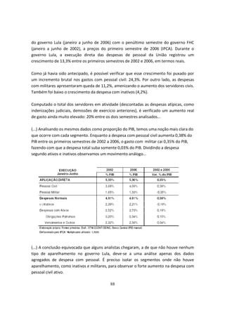 do governo Lula (janeiro a junho de 2006) com o penúltimo semestre do governo FHC
(janeiro a junho de 2002), a preços do primeiro semestre de 2006 (IPCA). Durante o
governo Lula, a execução direta das despesas de pessoal da União registrou um
crescimento de 13,3% entre os primeiros semestres de 2002 e 2006, em termos reais.

Como já havia sido antecipado, é possível verificar que esse crescimento foi puxado por
um incremento brutal nos gastos com pessoal civil: 24,3%. Por outro lado, as despesas
com militares apresentaram queda de 11,2%, amenizando o aumento dos servidores civis.
Também foi baixo o crescimento da despesa com inativos (4,2%).

Computado o total dos servidores em atividade (descontadas as despesas atípicas, como
indenizações judiciais, demissões de exercício anteriores), é verificado um aumento real
de gasto ainda muito elevado: 20% entre os dois semestres analisados...

(...) Analisando os mesmos dados como proporção do PIB, temos uma noção mais clara do
que ocorre com cada segmento. Enquanto a despesa com pessoal civil aumenta 0,38% do
PIB entre os primeiros semestres de 2002 a 2006, o gasto com militar cai 0,35% do PIB,
fazendo com que a despesa total suba somente 0,03% do PIB. Dividindo a despesa
segundo ativos e inativos observamos um movimento análogo...




(...) A conclusão equivocada que alguns analistas chegaram, a de que não houve nenhum
tipo de aparelhamento no governo Lula, deve-se a uma análise apenas dos dados
agregados de despesa com pessoal. É preciso isolar os segmentos onde não houve
aparelhamento, como inativos e militares, para observar o forte aumento na despesa com
pessoal civil ativo.

                                          88
 