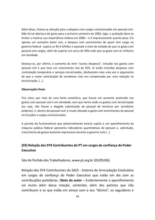 Além disso, chama-se atenção para a despesa com cargos comissionados em pessoal civil.
Não há tal abertura de gasto para o primeiro semestre de 2002, logo, a avaliação deve se
limitar a mostrar sua importância relativa em 2006 – e é impressionante quanto pesa. Em
apenas um semestre deste ano, a despesa com vencimentos de quem tem cargo no
governo federal supera os R$ 6 bilhões e equivale a mais da metade do que se gasta com
pessoal sem cargos, além de superar em cerca de 50% tudo que se gasta com os militares
em atividade.

Destaca-se, por último, o aumento do item “outras despesas”, incluído nos gastos com
pessoal civil e que teve um crescimento real de 45%. Aí estão incluídas despesas com
contratação temporária e serviços terceirizados, desfazendo mais uma vez o argumento
de que a maior contratação de servidores civis era compensada por uma redução na
terceirização. (...)

Observações finais

Fica claro, por mais de uma fonte estatística, que houve um aumento acelerado nos
gastos com pessoal civil e em atividade, sem que tenha caído os gastos com terceirização
(ou seja, não houve a alegada substituição de pessoal de terceiros por servidores
próprios). E, dentro do pessoal civil, é muito elevado o gasto com vencimentos de pessoal
em funções e cargos comissionados.

A parcela do funcionalismo que potencialmente estaria sujeita a um aparelhamento da
máquina pública federal apresenta indicadores quantitativos de pessoal e, sobretudo,
crescimento de gastos bastante expressivos durante o governo Lula (...)



[03] Relação dos 974 Contribuintes do PT em cargos de confiança do Poder
Executivo

Site do Partido dos Trabalhadores, www.pt.org.br (03/05/06)

Relação dos 974 Contribuintes do SACE - Sistema de Arrecadação Estatutária
em cargos de confiança do Poder Executivo que estão em dia com as
contribuições partidárias. [Nota do autor – Evidentemente o aparelhamento
vai muito além dessa relação, contendo, além dos petistas que não
contribuem e os que estão em atraso com o seu “dízimo”, os seguidores e
                                           89
 