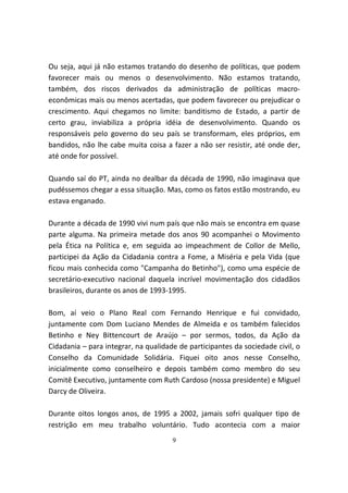 Ou seja, aqui já não estamos tratando do desenho de políticas, que podem
favorecer mais ou menos o desenvolvimento. Não estamos tratando,
também, dos riscos derivados da administração de políticas macro-
econômicas mais ou menos acertadas, que podem favorecer ou prejudicar o
crescimento. Aqui chegamos no limite: banditismo de Estado, a partir de
certo grau, inviabiliza a própria idéia de desenvolvimento. Quando os
responsáveis pelo governo do seu país se transformam, eles próprios, em
bandidos, não lhe cabe muita coisa a fazer a não ser resistir, até onde der,
até onde for possível.

Quando saí do PT, ainda no dealbar da década de 1990, não imaginava que
pudéssemos chegar a essa situação. Mas, como os fatos estão mostrando, eu
estava enganado.

Durante a década de 1990 vivi num país que não mais se encontra em quase
parte alguma. Na primeira metade dos anos 90 acompanhei o Movimento
pela Ética na Política e, em seguida ao impeachment de Collor de Mello,
participei da Ação da Cidadania contra a Fome, a Miséria e pela Vida (que
ficou mais conhecida como "Campanha do Betinho"), como uma espécie de
secretário-executivo nacional daquela incrível movimentação dos cidadãos
brasileiros, durante os anos de 1993-1995.

Bom, aí veio o Plano Real com Fernando Henrique e fui convidado,
juntamente com Dom Luciano Mendes de Almeida e os também falecidos
Betinho e Ney Bittencourt de Araújo – por sermos, todos, da Ação da
Cidadania – para integrar, na qualidade de participantes da sociedade civil, o
Conselho da Comunidade Solidária. Fiquei oito anos nesse Conselho,
inicialmente como conselheiro e depois também como membro do seu
Comitê Executivo, juntamente com Ruth Cardoso (nossa presidente) e Miguel
Darcy de Oliveira.

Durante oitos longos anos, de 1995 a 2002, jamais sofri qualquer tipo de
restrição em meu trabalho voluntário. Tudo acontecia com a maior
                                      9
 