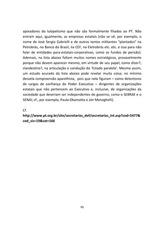 apoiadores do lulopetismo que não são formalmente filiados ao PT. Não
entram aqui, igualmente, as empresas estatais (não se vê, por exemplo, o
nome de José Sergio Gabrielli e de outros tantos militantes “plantados” na
Petrobrás, no Banco do Brasil, na CEF, na Eletrobrás etc. etc. e isso para não
falar de entidades para-estatais-corporativas, como os fundos de pensão).
Ademais, na lista abaixo faltam muitos nomes estratégicos, provavelmente
porque não devem aparecer mesmo, em virtude de seu papel, como dizer?,
clandestino?, na articulação e condução do ‘Estado paralelo’. Mesmo assim,
um estudo acurado da lista abaixo pode revelar muita coisa; no mínimo
desvela compreensão aparelhista, pois que nela figuram – como detentores
de cargos de confiança do Poder Executivo – dirigentes de organizações
estatais que não pertencem ao Executivo e, inclusive, de organizações da
sociedade que deveriam ser independentes do governo, como o SEBRAE e o
SENAI; cf., por exemplo, Paulo Okamotto e Jair Meneghelli].

Cf.
http://www.pt.org.br/site/secretarias_def/secretarias_int.asp?cod=5477&
cod_sis=19&cat=166




                                     90
 