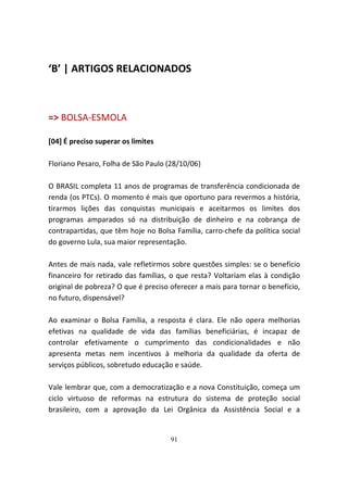 ‘B’ | ARTIGOS RELACIONADOS



=> BOLSA-ESMOLA

[04] É preciso superar os limites

Floriano Pesaro, Folha de São Paulo (28/10/06)

O BRASIL completa 11 anos de programas de transferência condicionada de
renda (os PTCs). O momento é mais que oportuno para revermos a história,
tirarmos lições das conquistas municipais e aceitarmos os limites dos
programas amparados só na distribuição de dinheiro e na cobrança de
contrapartidas, que têm hoje no Bolsa Família, carro-chefe da política social
do governo Lula, sua maior representação.

Antes de mais nada, vale refletirmos sobre questões simples: se o benefício
financeiro for retirado das famílias, o que resta? Voltariam elas à condição
original de pobreza? O que é preciso oferecer a mais para tornar o benefício,
no futuro, dispensável?

Ao examinar o Bolsa Família, a resposta é clara. Ele não opera melhorias
efetivas na qualidade de vida das famílias beneficiárias, é incapaz de
controlar efetivamente o cumprimento das condicionalidades e não
apresenta metas nem incentivos à melhoria da qualidade da oferta de
serviços públicos, sobretudo educação e saúde.

Vale lembrar que, com a democratização e a nova Constituição, começa um
ciclo virtuoso de reformas na estrutura do sistema de proteção social
brasileiro, com a aprovação da Lei Orgânica da Assistência Social e a


                                     91
 