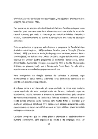 universalização da educação e da saúde (SUS), desaguando, em meados dos
anos 90, nos primeiros PTCs.

Eles inovaram ao atrelar a distribuição de dinheiro às famílias mais pobres ao
incentivo para que seus membros elevassem sua capacidade de acumular
capital humano, por meio da cobrança de condicionalidades -freqüência
escolar, acompanhamento da saúde e participação em ações de educação
alimentar.

Entre os primeiros programas, vale destacar o programa de Renda Mínima
(Prefeitura de Campinas, 1995) e o Bolsa Familiar para a Educação (Distrito
Federal, 1995), que levaram à criação de programas nacionais, como o Renda
Mínima (1998) e o Bolsa-Escola (2001). Em 2003, surge o Bolsa Família, com o
objetivo de unificar quatro programas já existentes -Bolsa-Escola, Bolsa-
Alimentação, Auxílio-Gás (iniciados no governo FHC) e Cartão-Alimentação
(iniciado no governo Lula)- sob o famigerado Fome Zero. Ele não difere
absolutamente em nada dos programas anteriores.

Para avançarmos na direção correta do combate à pobreza, urge
melhorarmos o Bolsa Família, alterando seus elementos estruturais de
acordo com alguns novos princípios.

A pobreza passa a ser vista não só como um hiato de renda mas também
como resultado de uma multiplicidade de fatores, incluindo aspectos
econômicos, sociais, humanos e ambientais, sendo substituída pelo conceito
de vulnerabilidade social. Na seleção das famílias atendidas, soma-se à baixa
renda outros critérios, como famílias com muitos filhos e chefiadas por
mulheres sozinhas e com baixo nível escolar, sem acesso a programas sociais
e que moram em locais com difícil acesso a serviços públicos governamentais
e não governamentais.

Qualquer programa que se preze precisa promover o desenvolvimento
humano sustentável, com expansão da renda e do emprego. Para ser
                                     92
 
