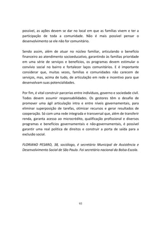 possível, as ações devem se dar no local em que as famílias vivem e ter a
participação de toda a comunidade. Não é mais possível pensar o
desenvolvimento se ele não for comunitário.

Sendo assim, além de atuar no núcleo familiar, articulando o benefício
financeiro ao atendimento socioeducativo, garantindo às famílias prioridade
em uma série de serviços e benefícios, os programas devem estimular o
convívio social no bairro e fortalecer laços comunitários. E é importante
considerar que, muitas vezes, famílias e comunidades não carecem de
serviços, mas, acima de tudo, de articulação em rede e incentivo para que
desenvolvam suas potencialidades.

Por fim, é vital construir parcerias entre indivíduos, governo e sociedade civil.
Todos devem assumir responsabilidades. Os gestores têm o desafio de
promover uma ágil articulação intra e entre níveis governamentais, para
eliminar superposição de tarefas, otimizar recursos e gerar resultados de
cooperação. Só com uma rede integrada e transversal que, além de transferir
renda, garanta acesso ao microcrédito, qualificação profissional e diversos
programas e benefícios governamentais e não-governamentais, é possível
garantir uma real política de direitos e construir a porta de saída para a
exclusão social.

FLORIANO PESARO, 38, sociólogo, é secretário Municipal de Assistência e
Desenvolvimento Social de São Paulo. Foi secretário nacional do Bolsa-Escola.




                                       93
 