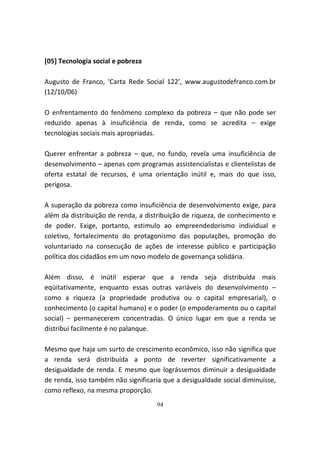 [05] Tecnologia social e pobreza

Augusto de Franco, ‘Carta Rede Social 122’, www.augustodefranco.com.br
(12/10/06)

O enfrentamento do fenômeno complexo da pobreza – que não pode ser
reduzido apenas à insuficiência de renda, como se acredita – exige
tecnologias sociais mais apropriadas.

Querer enfrentar a pobreza – que, no fundo, revela uma insuficiência de
desenvolvimento – apenas com programas assistencialistas e clientelistas de
oferta estatal de recursos, é uma orientação inútil e, mais do que isso,
perigosa.

A superação da pobreza como insuficiência de desenvolvimento exige, para
além da distribuição de renda, a distribuição de riqueza, de conhecimento e
de poder. Exige, portanto, estimulo ao empreendedorismo individual e
coletivo, fortalecimento do protagonismo das populações, promoção do
voluntariado na consecução de ações de interesse público e participação
política dos cidadãos em um novo modelo de governança solidária.

Além disso, é inútil esperar que a renda seja distribuída mais
eqüitativamente, enquanto essas outras variáveis do desenvolvimento –
como a riqueza (a propriedade produtiva ou o capital empresarial), o
conhecimento (o capital humano) e o poder (o empoderamento ou o capital
social) – permanecerem concentradas. O único lugar em que a renda se
distribui facilmente é no palanque.

Mesmo que haja um surto de crescimento econômico, isso não significa que
a renda será distribuída a ponto de reverter significativamente a
desigualdade de renda. E mesmo que lográssemos diminuir a desigualdade
de renda, isso também não significaria que a desigualdade social diminuísse,
como reflexo, na mesma proporção.
                                    94
 