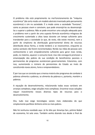 O problema não está propriamente no mal-funcionamento da “máquina
econômica” (de certo modo um modelo abstrato inventado pelo pensamento
econômico) e sim na sociedade. É o modo como a sociedade “funciona”,
como as pessoas vivem e convivem, que pode encorajá-las ou desencorajá-
las a superar a pobreza. Não se pode encontrar uma solução adequada para
o problema nem a partir de uma suposta fórmula econômica milagrosa de
crescimento sustentado a altas taxas durante um tempo suficiente para
transbordar para a sociedade (o que, de resto, não existe mesmo), nem a
partir do simplismo da distribuição governamental direta de recursos
(distribuída dessa forma, a renda tenderá a se reconcentrar, enquanto as
outras variáveis não forem incrementadas). Renda nas mãos de pessoas sem
conhecimento e sem empoderamento suficiente para gerar mais renda,
pode, no máximo, aquecer o consumo local, mas não conseguirá promover a
emancipação dos pobres da sua condição de beneficiários passivos e
permanentes de programas assistenciais governamentais. Estaremos, com
isso, aumentando o número de pensionistas do Estado ao invés de
constituindo novos atores, livres e empreendedores.

É por isso que se constata que a imensa maioria dos programas de combate à
pobreza alimenta a pobreza, se alimenta da pobreza e, portanto, mantém a
pobreza.

A equação do desenvolvimento, relacionando todas essas variáveis em
arranjos complexos, exige soluções mais complexas. Encontrar essas soluções
requer investimento nesses diversos tipos de recursos para o
desenvolvimento.

Ora, tudo isso exige tecnologias sociais mais elaboradas do que
simplesmente panfletar dinheiro entre os mais pobres.

Não há nenhuma novidade aqui. Já foi dito por Amartya Sen, prêmio Nobel
de economia, há sete anos. Também venho dizendo isso desde o final da


                                    95
 