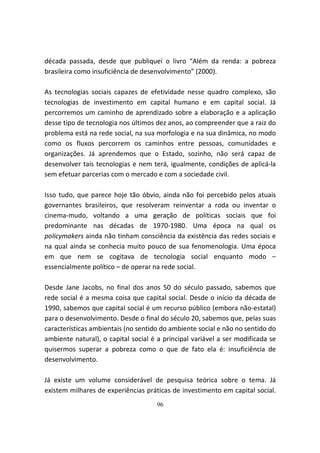 década passada, desde que publiquei o livro “Além da renda: a pobreza
brasileira como insuficiência de desenvolvimento” (2000).

As tecnologias sociais capazes de efetividade nesse quadro complexo, são
tecnologias de investimento em capital humano e em capital social. Já
percorremos um caminho de aprendizado sobre a elaboração e a aplicação
desse tipo de tecnologia nos últimos dez anos, ao compreender que a raiz do
problema está na rede social, na sua morfologia e na sua dinâmica, no modo
como os fluxos percorrem os caminhos entre pessoas, comunidades e
organizações. Já aprendemos que o Estado, sozinho, não será capaz de
desenvolver tais tecnologias e nem terá, igualmente, condições de aplicá-la
sem efetuar parcerias com o mercado e com a sociedade civil.

Isso tudo, que parece hoje tão óbvio, ainda não foi percebido pelos atuais
governantes brasileiros, que resolveram reinventar a roda ou inventar o
cinema-mudo, voltando a uma geração de políticas sociais que foi
predominante nas décadas de 1970-1980. Uma época na qual os
policymakers ainda não tinham consciência da existência das redes sociais e
na qual ainda se conhecia muito pouco de sua fenomenologia. Uma época
em que nem se cogitava de tecnologia social enquanto modo –
essencialmente político – de operar na rede social.

Desde Jane Jacobs, no final dos anos 50 do século passado, sabemos que
rede social é a mesma coisa que capital social. Desde o início da década de
1990, sabemos que capital social é um recurso público (embora não-estatal)
para o desenvolvimento. Desde o final do século 20, sabemos que, pelas suas
características ambientais (no sentido do ambiente social e não no sentido do
ambiente natural), o capital social é a principal variável a ser modificada se
quisermos superar a pobreza como o que de fato ela é: insuficiência de
desenvolvimento.

Já existe um volume considerável de pesquisa teórica sobre o tema. Já
existem milhares de experiências práticas de investimento em capital social.
                                     96
 