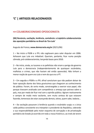 ‘C’ | ARTIGOS RELACIONADOS



=> COLABORACIONISMO OPOSICIONISTA

[06] Renúncia, vacilação, leniência, conivência: a trajetória colaboracionista
das oposições partidárias no Brasil da ‘Era Lula’

Augusto de Franco, www.democracia.org.br (20/11/06)

1 – No início o PSDB e o PFL não cogitavam para valer disputar em 2006.
Achavam que Lula era imbatível. Queriam, portanto, ficar numa posição
cômoda, pró-colaboracionista, lançando bases para 2010.

2 – No início, ainda, os tucanos e os pefelistas não viram o perigo do governo
Lula para a democracia (independentemente de quaisquer escândalos,
malfeitos e crimes, que não haviam até então aparecido). Não tinham a
menor noção de quem era Lula e nem do que era o PT.

3 – Em seguida o PSDB e o PFL afinal concluíram que não podiam deixar de
fazer oposição diante dos fatos gravíssimos que chegaram ao conhecimento
do público. Foram, de certo modo, constrangidos a exercer esse papel, não
porque tivessem analisado com competência a ameaça que pairava sobre o
país, mas por medo de ficar mal com a opinião pública. Agiram reativamente
e sempre de modo meio vacilante, sem muita certeza do que estavam
fazendo, temerosos de estar avançando demais, talvez, quem sabe, todavia...

4 – Da vacilação passaram à leniência quando o escândalo surgiu e a única
saída política consistente era interpelar o presidente da República, cobrando
a sua responsabilidade pelo maior esquema de corrupção e de privatização
partidária do Estado já ocorrido em toda a nossa história e, ao invés de terem

                                     98
 
