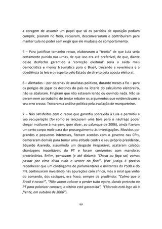 a coragem de assumir um papel que só os partidos de oposição podiam
cumprir, pisaram no freio, recuaram, desconversaram e contribuíram para
manter Lula no poder sem exigir que ele mudasse de comportamento.

5 – Para justificar tamanho recuo, elaboraram a “teoria” de que Lula seria
certamente punido nas urnas, de que isso era até preferível, de que, diante
desse desfecho garantido a ‘correção eleitoral’ seria a saída mais
democrática e menos traumática para o Brasil, trocando a reverência e a
obediência às leis e o respeito pelo Estado de direito pela aposta eleitoral.

6 – Alertados – por dezenas de analistas políticos, durante meses a fio – para
os perigos de jogar os destinos do país na loteria do calculismo eleitoreiro,
não se abalaram. Fingiram que não estavam lendo ou ouvindo nada. Não se
deram nem ao trabalho de tentar rebater os argumentos que evidenciavam o
seu erro crasso. Trocaram a análise política pela avaliação de marqueteiros.

7 – Não satisfeitos com o recuo que garantiu sobrevida à Lula e permitiu a
sua recuperação (foi como se lançassem uma bóia para o náufrago poder
chegar incólume à margem, quer dizer, ao palanque de 2006), ainda fizeram
um certo corpo mole para dar prosseguimento às investigações. Movidos por
grandes e pequenos interesses, fizeram acordos com o governo nas CPIs,
demoraram demais para tomar uma atitude contra o seu próprio presidente,
Eduardo Azeredo, assumindo um desgaste irreparável, acataram calados
chantagens inaceitáveis do PT e foram coniventes com manobras
protelatórias. Enfim, pensavam (e até diziam): “Chova ou faça sol, vamos
passar por cima disso tudo e vencer no final”. (Por justiça é preciso
reconhecer que um contingente de parlamentares e militantes do PSDB e do
PFL continuaram investindo nas apurações com afinco, mas o sinal que vinha
do comando, dos caciques, era fraco, sempre de prudência: “Calma que o
Brasil é nosso!”, “Não vamos colocar a perder tudo agora, dando pretexto ao
PT para polarizar conosco, a vitória está garantida”, “Eldorado está logo ali à
frente, em outubro de 2006”).


                                      99
 