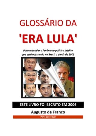 GLOSSÁRIO DA
'ERA LULA'
  Para entender o fenômeno político inédito
 que está ocorrendo no Brasil a partir de 2003




ESTE LIVRO FOI ESCRITO EM 2006
         Augusto de Franco
                 Parte Conceitual
 