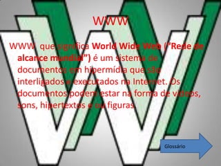 WWW
WWW que significa World Wide Web (“Rede de
 alcance mundial”) é um sistema de
 documentos em hipermídia que são
 interligados e executados na Internet. Os
 documentos podem estar na forma de vídeos,
 sons, hipertextos e ou figuras.



                                  Glossário
 