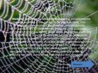 WEB
  Website, websítio ou sítio electrónico (ou simplesmente
como site ou sítio) é um conjunto de páginas Web, isto
é, de hipertextos acessíveis geralmente pelo protocolo
HTTP na Internet. O conjunto de todos os sites públicos
existentes compõe a World Wide Web. As páginas num site
são organizadas a partir de um URL básico, ou sítio onde
fica a página principal, e geralmente residem no mesmo
diretório de um servidor. As páginas são organizadas dentro
do site numa hierarquia observável no URL, embora as
hiperligações entre elas controlem o modo como o leitor se
apercebe da estrutura global, modo esse que pode ter
pouco a ver com a estrutura hierárquica dos arquivos do
site.
                                             Glossário
 