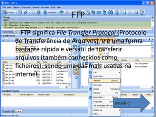 FTP
  FTP significa File Transfer Protocol (Protocolo
de Transferência de Arquivos), e é uma forma
bastante rápida e versátil de transferir
arquivos (também conhecidos como
ficheiros), sendo uma das mais usadas na
internet.



                                     Glossário
 