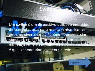 Switch

Um switch é um dispositivo utilizado em redes
de computadores para reencaminhar frames
entre os diversos nós. Possuem portas, assim
como os concentradores (hubs) e a principal
diferença entre o comutador e o concentrador
é que o comutador segmenta a rede
internamente.
                                  Glossário
 