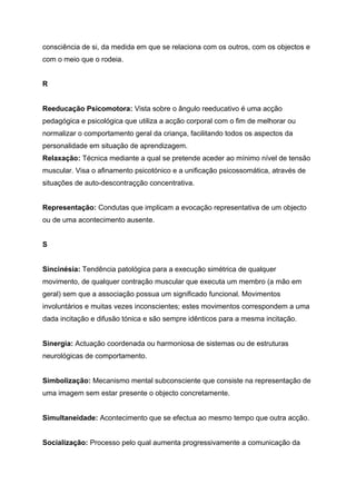 consciência de si, da medida em que se relaciona com os outros, com os objectos e
com o meio que o rodeia.


R


Reeducação Psicomotora: Vista sobre o ângulo reeducativo é uma acção
pedagógica e psicológica que utiliza a acção corporal com o fim de melhorar ou
normalizar o comportamento geral da criança, facilitando todos os aspectos da
personalidade em situação de aprendizagem.
Relaxação: Técnica mediante a qual se pretende aceder ao mínimo nível de tensão
muscular. Visa o afinamento psicotónico e a unificação psicossomática, através de
situações de auto-descontraçção concentrativa.


Representação: Condutas que implicam a evocação representativa de um objecto
ou de uma acontecimento ausente.


S


Sincinésia: Tendência patológica para a execução simétrica de qualquer
movimento, de qualquer contração muscular que executa um membro (a mão em
geral) sem que a associação possua um significado funcional. Movimentos
involuntários e muitas vezes inconscientes; estes movimentos correspondem a uma
dada incitação e difusão tónica e são sempre idênticos para a mesma incitação.


Sinergia: Actuação coordenada ou harmoniosa de sistemas ou de estruturas
neurológicas de comportamento.


Simbolização: Mecanismo mental subconsciente que consiste na representação de
uma imagem sem estar presente o objecto concretamente.


Simultaneidade: Acontecimento que se efectua ao mesmo tempo que outra acção.


Socialização: Processo pelo qual aumenta progressivamente a comunicação da
 
