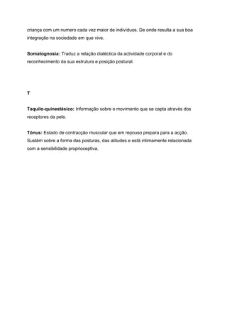 criança com um numero cada vez maior de indivíduos. De onde resulta a sua boa
integração na sociedade em que vive.


Somatognosia: Traduz a relação dialéctica da actividade corporal e do
reconhecimento da sua estrutura e posição postural.




T


Taquilo-quinestésico: Informação sobre o movimento que se capta através dos
receptores da pele.


Tónus: Estado de contracção muscular que em repouso prepara para a acção.
Sustém sobre a forma das posturas, das atitudes e está intimamente relacionada
com a sensibilidade proprioceptiva.
 