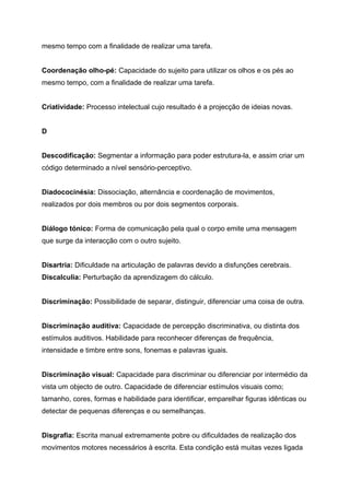 mesmo tempo com a finalidade de realizar uma tarefa.


Coordenação olho-pé: Capacidade do sujeito para utilizar os olhos e os pés ao
mesmo tempo, com a finalidade de realizar uma tarefa.


Criatividade: Processo intelectual cujo resultado é a projecção de ideias novas.


D


Descodificação: Segmentar a informação para poder estrutura-la, e assim criar um
código determinado a nível sensório-perceptivo.


Diadococinésia: Dissociação, alternância e coordenação de movimentos,
realizados por dois membros ou por dois segmentos corporais.


Diálogo tónico: Forma de comunicação pela qual o corpo emite uma mensagem
que surge da interacção com o outro sujeito.


Disartria: Dificuldade na articulação de palavras devido a disfunções cerebrais.
Discalculia: Perturbação da aprendizagem do cálculo.


Discriminação: Possibilidade de separar, distinguir, diferenciar uma coisa de outra.


Discriminação auditiva: Capacidade de percepção discriminativa, ou distinta dos
estímulos auditivos. Habilidade para reconhecer diferenças de frequência,
intensidade e timbre entre sons, fonemas e palavras iguais.


Discriminação visual: Capacidade para discriminar ou diferenciar por intermédio da
vista um objecto de outro. Capacidade de diferenciar estímulos visuais como;
tamanho, cores, formas e habilidade para identificar, emparelhar figuras idênticas ou
detectar de pequenas diferenças e ou semelhanças.


Disgrafia: Escrita manual extremamente pobre ou dificuldades de realização dos
movimentos motores necessários à escrita. Esta condição está muitas vezes ligada
 