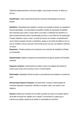 influência poderosamente os diversos órgãos, cuja função aumenta, se altera ou
diminui.


Equilibração: Factor essencial da grande conquista antropológica da postura
bípede.


Equilíbrio: Capacidade para adoptar e manter uma posição corporal, em oposição à
força da gravidade. A conservação do equilíbrio resulta da interacção do trabalho
dos músculos para suster o corpo sobre a sua base. A obtenção de equilíbrio é a
base fundamental para toda a coordenação que leve a uma dinâmica de exploração.
Função mediante a qual o corpo, ou parte do mesmo se mantém constantemente
numa mesma posição correcta e ortostática, graças a uma série de reflexos com os
que se modifica o tónus muscular. Este divide-se por sua vez, em estático, dinâmico
ou activo.
Espasmos: Tensão excessiva nos músculos com aumento de resistência à flexão
ou à extensão.


Espasticidade: Rigidez e espasmos característicos de alguns quadros de Paralisia
Cerebral.


Esquema corporal: conhecimento do próprio corpo e da relação das partes do
nosso corpo umas com as outras e com o mundo exterior.


Estereotipia: Repetição rítmica de actos ou de palavras que escapam à vontade do
autor.


Estruturação Espacio-Temporal: Conhecimento, manejo e interiorização de
conceitos espaciais e temporais, referidos no próprio corpo, nos outros e nos
objectos.


Eutonia: Estado que consiste em ter todas as partes do corpo num estado óptimo
de tensão muscular em relação com a acção. O movimento e o gesto que o
individuo se propõe, ajusta-se ao estado ou actividade do momento.
 