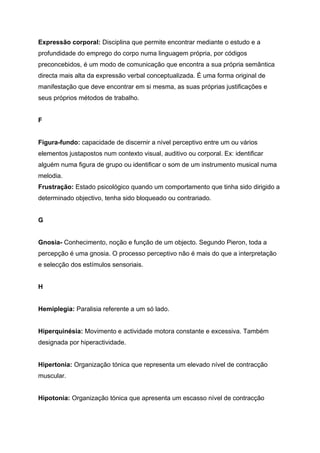 Expressão corporal: Disciplina que permite encontrar mediante o estudo e a
profundidade do emprego do corpo numa linguagem própria, por códigos
preconcebidos, é um modo de comunicação que encontra a sua própria semântica
directa mais alta da expressão verbal conceptualizada. É uma forma original de
manifestação que deve encontrar em si mesma, as suas próprias justificações e
seus próprios métodos de trabalho.


F


Figura-fundo: capacidade de discernir a nível perceptivo entre um ou vários
elementos justapostos num contexto visual, auditivo ou corporal. Ex: identificar
alguém numa figura de grupo ou identificar o som de um instrumento musical numa
melodia.
Frustração: Estado psicológico quando um comportamento que tinha sido dirigido a
determinado objectivo, tenha sido bloqueado ou contrariado.


G


Gnosia- Conhecimento, noção e função de um objecto. Segundo Pieron, toda a
percepção é uma gnosia. O processo perceptivo não é mais do que a interpretação
e selecção dos estímulos sensoriais.


H


Hemiplegia: Paralisia referente a um só lado.


Hiperquinésia: Movimento e actividade motora constante e excessiva. Também
designada por hiperactividade.


Hipertonia: Organização tónica que representa um elevado nível de contracção
muscular.


Hipotonia: Organização tónica que apresenta um escasso nível de contracção
 