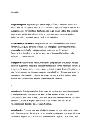 muscular.


I


Imagem corporal: Representação mental do próprio corpo. Conceito individual do
próprio corpo e suas partes. Inclui o conhecimento da estrutura física do corpo e das
suas partes, dos movimentos e das funções do corpo e suas partes, da posição do
corpo e suas partes, das relações entre as mesmas e com referencia a outros
indivíduos. Inclui os aspectos emocionais e psicoafectivos.


Instabilidade psicomotora: Incapacidade da pessoa para manter uma relação
harmoniosa, psíquica e motora entre as suas intenções e estímulos ambientais.
Integração: Assimilação ou cooperação de actos para um fim comum.
Reconhecimento pela criança de que o seu corpo é uma unidade diferencial e
separada do meio ambiente.


Inteligência: Faculdade de pensar, conhecer e compreender; conjunto de funções
psíquicas superiores. Interacção constantemente activa entre a habilidade herdada e
a experiência, que dá como resultado que o individuo é capaz de adquirir, recordar e
usar conhecimentos, de entender conceitos concretos (com o tempo) abstractos, de
estabelecer relações entre objectos, sucessões e ideias, e aplicar e utilizar todo o
anterior com o propósito de resolver os problemas de cada dia.


L


Lateralidade: Orientação preferente do corpo por um dos seus lados. Interiorização
do conhecimento da diferença entre a esquerda e a direita. Capacidade para
controlar ambos os lados do corpo, juntos ou separados. Base motora dos conceitos
espaciais. A lateralidade preferencial situa-se ao nível do olho e do ouvido
(telereceptores), da mão e do pé (propriofectores).


Lateralização: Processo pelo qual o individuo passa a ter uma maior preferência e
maior destreza em um dos seus lados, em estreita associação com a especialização
hemisférica. Implica o conhecimento dos dois lados do corpo e a capacidade de os
 