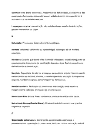 identificar como direita e esquerda.. Predominância da habilidade, da iniciativa e das
capacidades funcionais e psicomotoras dum só lado do corpo, correspondendo à
assimetria dos hemisférios cerebrais.


Linguagem corporal: comunicação não verbal realizava através de deslocações,
gestose moviemntos do corpo.


M


Maturação: Processo de desenvolvimento neurológico.


Membro fantasma: Sentimento ou representação psicológica de um membro
amputado.


Mediador: É aquele que facilita entre estímulos e respostas, eficaz autoregulador da
própria conduta, instrumento de planificação da acção, rico e flexível procedimento
de intercambio e comunicação.


Memória: Capacidade de reter ou armazenar a experiência anterior. Mesmo quando
o estímulo não se encontra presente, a memória permite a evocação duma possível
resposta. Também designada como “imagem” ou “lembrança”.


Memória auditiva: Realização do processo de interconeção entre o som e a
imagem interna elaborada em relação ao próprio espaço.


Motricidade Fina (Praxia Fina): Movimentos precisos das mãos e dos dedos.


Motricidade Grossa (Praxia Global): Movimentos de todo o corpo e de grandes
segmentos corporais.


O


Organização psicomotora: Compreende a organização psicomotora e
posteriormente a organização do plano motor, tendo em conta a maturação vertical
 