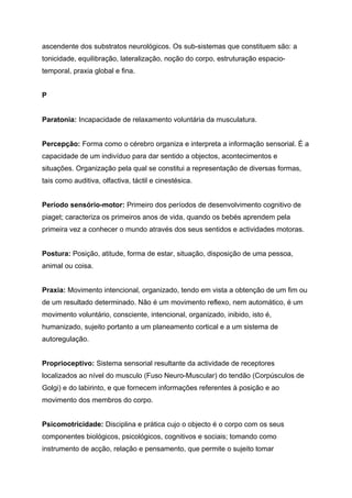 ascendente dos substratos neurológicos. Os sub-sistemas que constituem são: a
tonicidade, equilibração, lateralização, noção do corpo, estruturação espacio-
temporal, praxia global e fina.


P


Paratonia: Incapacidade de relaxamento voluntária da musculatura.


Percepção: Forma como o cérebro organiza e interpreta a informação sensorial. É a
capacidade de um indivíduo para dar sentido a objectos, acontecimentos e
situações. Organização pela qual se constitui a representação de diversas formas,
tais como auditiva, olfactiva, táctil e cinestésica.


Período sensório-motor: Primeiro dos períodos de desenvolvimento cognitivo de
piaget; caracteriza os primeiros anos de vida, quando os bebés aprendem pela
primeira vez a conhecer o mundo através dos seus sentidos e actividades motoras.


Postura: Posição, atitude, forma de estar, situação, disposição de uma pessoa,
animal ou coisa.


Praxia: Movimento intencional, organizado, tendo em vista a obtenção de um fim ou
de um resultado determinado. Não é um movimento reflexo, nem automático, é um
movimento voluntário, consciente, intencional, organizado, inibido, isto é,
humanizado, sujeito portanto a um planeamento cortical e a um sistema de
autoregulação.


Proprioceptivo: Sistema sensorial resultante da actividade de receptores
localizados ao nível do musculo (Fuso Neuro-Muscular) do tendão (Corpúsculos de
Golgi) e do labirinto, e que fornecem informações referentes à posição e ao
movimento dos membros do corpo.


Psicomotricidade: Disciplina e prática cujo o objecto é o corpo com os seus
componentes biológicos, psicológicos, cognitivos e sociais; tomando como
instrumento de acção, relação e pensamento, que permite o sujeito tomar
 