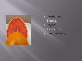    Português:
    Toranja
   Inglês:
    Grapefruit
   Língua Gestual:
 