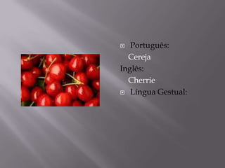  Português:
  Cereja
Inglês:
  Cherrie
 Língua Gestual:
 