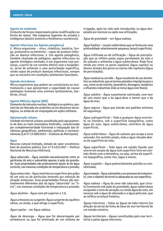 Agente / Água
irrigação, após ter sido nele introduzida; ou água des-
pejada por excesso ou após sua utilização;
Água de gravidade – ver Água vadosa;
Água freática – Lençol subterrâneo que se forma em uma
profundidade relativamente pequena; lençol superficial;
Água infiltrada ou de infiltração – Água de precipita-
ção que se infiltra pelas capas permeáveis do solo e
do subsolo e alimenta a água subterrânea. Pode ficar
retida por entre os poros capilares (água capilar) ou
descer através dos poros ou vazios não capilares (água
de percolação);
Água residual ou servida – Água resultante do uso domés-
ticoouindustrial,quesetornoupoluídaeimprópriaparao
uso,comoasdecozinha,lavanderia,drenagem,lavatórios
e efluentes industriais (não se inclui água com fezes);
Água salobra – Água suavemente salinizada, com teor
de sais maior que o da água-doce e menor que o da
água do mar;
Água segura – Água que atende aos padrões mínimos
de segurança;
Água subsuperficial – Toda e qualquer água ocorren-
te na litosfera, sob a superfície topográfica, como
água do solo, água subterrânea; contrário de água
superficial;
Água subterrânea – Água do subsolo que ocupa a zona
saturada. Em sentido amplo, toda a água situada abai-
xo da superfície do solo;
Água superficial – Toda água em estado líquido que
ocorre em corpos de água com superfície livre em con-
tato direto com a atmosfera, ou seja, acima da superfí-
cie topográfica, como rios, lagos e mares;
Água suspeita – Água potencialmente poluída ou con-
taminada;
Águatratada–Águasubmetidaaumprocessodetratamen-
to, com oobjetivode torná-la adequada aousoespecífico;
Água vadosa – Água da zona não saturada, que circu-
la livremente sob ação da gravidade; água subterrânea
ocupando a zona de aeração; ou ainda água do solo, em
excesso sob a água de absorção e a água pelicular, que
se infiltra no lençol freático;
Águas interiores – Todas as águas do lado interno (na
direção da terra) da linha de base do mar territorial de
um estado costeiro;
Águas territoriais – Águas constituídas pelo mar terri-
torial e pelas águas interiores.
Agente do modelado
Conjunto de forças responsáveis pelas modificações na
forma do relevo. São exógenas (agentes de erosão) e
endógenas (abalos sísmicos e fenômenos vulcânicos).
Agente infeccioso (ou Agente patogênico)
1. Micro-organismo – vírus, rickéttsia, bactéria, fun-
go, protozoário ou helminto – capaz de produzir infec-
ção ou doença infecciosa. 2. Um agente patogênico,
também chamado de patógeno, agente infeccioso ou
agente etiológico animado, é um organismo cuja pre-
sença, a partir de um contato efetivo com o hospedei-
ro, serve de estímulo a uma perturbação específica,
sendo capaz de produzir doenças infecciosas, sempre
que se encontre em condições ambientais favoráveis.
Agende microbiano
Micro-organismos que podem ser unicelulares ou mul-
ticelulares e que apresentam a capacidade de causar
patologias humanas e/ou animais (protozoários, bac-
térias, vírus).
Agente NBQ (ou Agente QBR)
Elemento de natureza nuclear, biológica ou química, pas-
sível de ser liberado em acidentes ou em desastres tecno-
lógicos, ou ainda de ser empregado em ações militares.
Aglomeração urbana
Unidade territorial urbana constituída pelo agrupamen-
to de dois ou mais municípios limítrofes, caracterizada
por complementaridade funcional e integração das di-
nâmicas geográficas, ambientais, políticas e socioeco-
nômicas [Lei nº 13.089/2015 – Estatuto da Metrópole].
Água
Recurso natural limitado, dotado de valor econômico;
bem de domínio público [Lei nº 9.433/1997 – Política
Nacional de Recursos Hídricos].
Água absorvida – Água mantida mecanicamente entre as
partículas do solo e submetida apenas à ação da gravida-
de. Suas propriedades são praticamente iguais às da água
corrente,nasmesmascondiçõesdetemperaturaepressão;
Água adsorvida – Água mantida na superfície dos grãos
de um solo ou de partículas minerais por esforços de
atração molecular. Suas propriedades físicas são sen-
sivelmente diferentes das da água “absorvida” ou “li-
vre”, nas mesmas condições de temperatura e pressão;
Água alcalina – Água com pH superior a 7,0;
Água artesiana ou surgente: Água surgente de aquífero
cativo, ou ainda, a que atinge a superfície;
Água capilar – ver Água vadosa;
Água de descarga – Água que foi descarregada por
vertedouros ou que foi eliminada de um sistema de
 