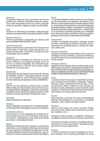 Aguaceiro / Ameaça | 11
Alerta
1. É possível estabelecer valores críticos para as variáveis
que são monitoradas num território, que indicam a imi-
nênciaouodesenvolvimentodeumeventoadverso.Alerta
é a comunicação do atingimento ou provável atingimento
(previsão)devalorescríticos.Aproduçãoeacomunicação
de alertas é função do Sistema de Alerta. 2. Estado ante-
rior à ocorrência ou desastre declarado com a finalidade
de se tomar precauções específicas, devido à provável e
próxima ocorrência de um evento destrutivo [PNUD].
Almoxarifado
Unidade ou instalação destinada à recepção, guarda,
controle e distribuição do material necessário ao fun-
cionamento de estabelecimento ou sistema de prote-
ção e defesa civil.
Alteração ambiental
Qualquer alteração das propriedades físicas, químicas
e biológicas do meio ambiente, causada por matéria ou
energia resultante das atividades humanas ou de fenô-
menos naturais.
Alteração climática
Mudançanoclimaatribuída,diretaouindiretamente,àativi-
dadehumanaequealteraacomposiçãodaatmosferamun-
dial,sendoobservadaaolongodeperíodoscomparáveis,so-
mada à variabilidade climática natural [CONVENÇÃO DAS
NAÇÕESUNIDASSOBREMUDANÇACLIMÁTICA].
Alude
1. Grande massa de neve que se desprende da monta-
nha e despenca encosta abaixo, carregando, frequen-
temente, rochas e sedimentos de vários tipos. 2. Des-
moronamento rápido e violento de uma encosta, em
função da erosão, embebição e queda de aderência das
camadas. 3. Fenômeno de deslocamento brusco de ma-
terial sólido, por arrasto, sobre uma encosta.
Aluvião
Nome aplicado a um grupo de rochas constituídas de
material inconsolidado ou parcialmente consolidado
(cascalho, areia, argila) e de origem pluvial.
Ambiente
Entorno. Inclui a água, o ar, o solo e sua inter-relação,
bem como a inter-relação desses elementos com qual-
quer organismo vivo.
Ecologia: A soma de todas as condições e influências
que afetam o desenvolvimento da vida dos organismos;
Engenharia: Somatório de todas as condições naturais,
operacionais e outras, que afetam a operação do equi-
pamento ou de seus componentes.
Ameaça
1. Evento em potencial, natural, tecnológico ou de ori-
gem antrópica, com elevada possibilidade de causar
Aguaceiro
Precipitação intensa de chuva, geralmente durante um
período curto. Também chamado de temporal, caracte-
riza-se pelo inesperado de seu início e fim e, principal-
mente, por grandes e rápidas variações de intensidade.
AIDS
Síndrome da Deficiência Imunológica Adquirida (Ad-
quiredImmunologicalDeficiencySyndrome)(verSIDA).
Ajuda humanitária
Processo coordenado e designado por pessoas, para
pessoas [WORLD RISK REPORT, 2016].
Ajuda internacional
Ajuda proveniente de organismos internacionais ou de
outros países. É ideal que a ajuda seja oportuna, so-
licitada corretamente e definida em função das reais
necessidades do país afetado.
Alagadiço
Terreno sujeito a inundações por parte de rios ou de
marés. Conforme a sua posição em relação ao mar ou
aos rios, os terrenos alagadiços são encharcados ape-
nas periodicamente e, durante certo período, podem
transformar-se em área seca.
Alagamento
Extrapolação da capacidade de escoamento de sistemas
de drenagem urbana e consequente acúmulo de água
em ruas, calçadas ou outras infraestruturas urbanas,
em decorrência de precipitações intensas [COBRADE].
Alarme
Aviso de um risco iminente ou ocorrência de um evento.
Podeserdadopormeiodesirenes,sinos,carrodesom,so-
norizações diversas, WhatsApp, e-mail, Msn, entre outros,
eédirigidoalocaisespecíficos.Sistemadealarme é odis-
positivo ou sistema que tem por finalidade dar o aviso.
Albergado
Pessoa hospedada em albergue.
Albergue
Abrigo. Instalação construída com a finalidade específi-
ca de proporcionar hospedagem a pessoas desabrigadas.
Aleitamento materno
Forma natural, e a mais adequada, de nutrição dos re-
cém-nascidos até os seis meses de idade. O aleitamen-
to materno é, isoladamente, a mais importante medida
para reduzir a mortalidade infantil.
Alergia
Síndrome (conjuntos de sinais e sintomas, quadro clínico
relacionado a uma entidade mórbida) que se caracteriza
por uma reação de sensibilidade do organismo a um de-
terminadoalergênico,anteriormenteinofensivo,oqueca-
racterizaummaufuncionamentodosistemaimunológico.
 