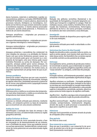 Ameaça / Área
Anemia
Redução dos glóbulos vermelhos (hemácias) e da
quantidade de hemoglobina circulante (pigmento ver-
melho que transporta o oxigênio) no sangue. Pode ter
múltiplas causas, como malária, hemólise (lise ou des-
truição das hemácias), ancilostomose, hemorragias,
deficiência de ferro e de outros princípios nutritivos.
As mulheres são mais vulneráveis a essa disfunção.
Anemógrafo
Anemômetro dotado de dispositivo para registro gráfi-
co de suas medições.
Anemômetro
Instrumento utilizado para medir a velocidade e a dire-
ção do vento.
Anticiclone (ou Centro De Alta Pressão)
Região da atmosfera onde a pressão é alta no centro, na
qual os ventos sopram, num mesmo nível, para fora e ao
redor desse centro. No Hemisfério Sul, os ventos sopram
no sentido contrário ao dos ponteiros do relógio.
Anticorpo
Imunoglobulina sérica, proteína de grande peso molecu-
lar encontrada no plasma, que se desenvolve no organis-
mo como uma resposta antigênica específica contra um
“corpo estranho” ou antígeno, conferindo-lhe proteção.
Aquífero
Formação rochosa, suficientemente permeável, capaz de
armazenar e fornecer quantidades significativas de água.
Aquífero artesiano ou confinado – Formação geológica
completamente saturada de água, limitada no seu topo e
na sua base por uma formação ou camada impermeável.
A água nela armazenada está submetida a uma pressão
superior à atmosférica, permitindo, portanto, elevá-la a
poços acima do limite superior do aquífero confinado;
Aquífero livre – Aquífero cuja água nele armazenada está
submetida unicamente à ação da pressão atmosférica;
Aquífero semiconfinado – Aquífero situado entre duas
camadas semipermeáveis, relativamente delgadas,
através das quais se pode processar o escoamento da
água para o aquífero ou a partir dele.
Arbovirose
Infecção viral transmitida ao homem através da picada
de artrópodes (Zika e dengue).
Área agrícola
Ver Área ou zona rural.
Área comercial ou zona comercial
Área em que é permitido o uso comercial (e de servi-
ços), de acordo com a lei de uso e ocupação do solo ur-
bano (zoneamento municipal).
danos humanos, materiais e ambientais e perdas so-
cioeconômicas públicas e privadas [INSTRUÇÃO NOR-
MATIVA Nº 02/2016]. 2. Evento adverso, decorrente de
processos naturais, biológicos ou tecnológicos, inci-
dente em territórios em que existem elementos sociais
e econômicos expostos. 3. Evento adverso provocador
de desastre, quando ainda potencial. 4. Prenúncio ou
indício de um evento desastroso.
Ameaças astrofísicas – originadas por processos e
agentes astrofísicos;
Ameaças hidrometeorológicas – originadas por proces-
sos e agentes hidrológicos e meteorológicos;
Ameaças meteorológicas – originadas por processos e
agentes meteorológicos;
Ameaças primárias e secundárias (ou colaterais): As
inter-relações da natureza e as atividades do Homem
fazem com que certos fenômenos possam causar ou-
tros (um terremoto pode gerar um tsunami ou o rom-
pimento de barragem; uma seca intensa pode causar
incêndios florestais ou surtos de doenças). Por con-
seguinte, ameaças podem gerar outras ameaças. As
primeiras são chamadas ameaças primárias, as outras
são as secundárias ou colaterais. Em muitos casos, as
segundas representam um perigo maior do que as pri-
meiras.
Ameaça pandêmica
Doença de caráter infeccioso que por suas caracterís-
ticas epidemiológicas (forma de transmissão, biologia
do agente infeccioso, letalidade) apresenta o potencial
de ser tornar uma epidemia entre a população humana
em uma escala global.
Amplitude térmica
Diferença entre a média ou os extremos das temperatu-
ras mais altas (máximas) e a média ou os extremos das
temperaturas mais baixas (mínimas).
Análise ambiental
Processo ou método utilizado para detectar, mediante
análise, um composto químico ou tipos de compostos
que se encontram em uma amostra ambiental.
Análise de riscos
Identificação e avaliação dos tipos de ameaça e dos
elementos em risco, em determinado sistema ou região
geográfica definida.
Análise Preliminar de Riscos
Método de estudo de riscos executado durante a fase
de concepção ou de desenvolvimento de um sistema,
com a finalidade de prever riscos que poderão ocorrer
na sua fase operacional. Também define o estudo preli-
minar de riscos potenciais em uma determinada região
geográfica.
 