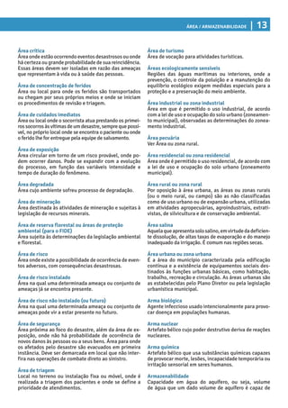 Área / Armazenabilidade | 13
Área de turismo
Área de vocação para atividades turísticas.
Áreas ecologicamente sensíveis
Regiões das águas marítimas ou interiores, onde a
prevenção, o controle da poluição e a manutenção do
equilíbrio ecológico exigem medidas especiais para a
proteção e a preservação do meio ambiente.
Área industrial ou zona industrial
Área em que é permitido o uso industrial, de acordo
com a lei de uso e ocupação do solo urbano (zoneamen-
to municipal), observadas as determinações do zonea-
mento industrial.
Área pecuária
Ver Área ou zona rural.
Área residencial ou zona residencial
Área onde é permitido o uso residencial, de acordo com
a lei de uso e ocupação do solo urbano (zoneamento
municipal).
Área rural ou zona rural
Por oposição à área urbana, as áreas ou zonas rurais
(ou o meio rural, ou campo) são as não classificadas
como de uso urbano ou de expansão urbana, utilizadas
em atividades agropecuárias, agroindustriais, extrati-
vistas, de silvicultura e de conservação ambiental.
Área salina
Aquelaqueapresentasolosalino,emvirtudedadeficien-
te dissolução, de altas taxas de evaporação e do manejo
inadequado da irrigação. É comum nas regiões secas.
Área urbana ou zona urbana
É a área do município caracterizada pela edificação
contínua e a existência de equipamentos sociais des-
tinados às funções urbanas básicas, como habitação,
trabalho, recreação e circulação. As áreas urbanas são
as estabelecidas pelo Plano Diretor ou pela legislação
urbanística municipal.
Arma biológica
Agente infeccioso usado intencionalmente para provo-
car doença em populações humanas.
Arma nuclear
Artefato bélico cujo poder destrutivo deriva de reações
nucleares.
Arma química
Artefato bélico que usa substâncias químicas capazes
de provocar morte, lesões, incapacidade temporária ou
irritação sensorial em seres humanos.
Armazenabilidade
Capacidade em água do aquífero, ou seja, volume
de água que um dado volume de aquífero é capaz de
Área crítica
Área onde estão ocorrendo eventos desastrosos ou onde
há certeza ou grande probabilidade de sua reincidência.
Essas áreas devem ser isoladas em razão das ameaças
que representam à vida ou à saúde das pessoas.
Área de concentração de feridos
Área ou local para onde os feridos são transportados
ou chegam por seus próprios meios e onde se iniciam
os procedimentos de revisão e triagem.
Área de cuidados imediatos
Área ou local onde o socorrista atua prestando os primei-
rossocorrosàsvítimasdeumdesastre,semprequepossí-
vel, no próprio local onde se encontra o paciente ou onde
o ferido lhe for entregue pela equipe de salvamento.
Área de exposição
Área circular em torno de um risco provável, onde po-
dem ocorrer danos. Pode se expandir com a evolução
do processo, em função das variáveis intensidade e
tempo de duração do fenômeno.
Área degradada
Área cujo ambiente sofreu processo de degradação.
Área de mineração
Área destinada às atividades de mineração e sujeitas à
legislação de recursos minerais.
Área de reserva florestal ou áreas de proteção
ambiental (para o FIDE)
Área sujeita às determinações da legislação ambiental
e florestal.
Área de risco
Área onde existe a possibilidade de ocorrência de even-
tos adversos, com consequências desastrosas.
Área de risco instalado
Área na qual uma determinada ameaça ou conjunto de
ameaças já se encontra presente.
Área de risco não instalado (ou futuro)
Área na qual uma determinada ameaça ou conjunto de
ameaças pode vir a estar presente no futuro.
Área de segurança
Área próxima ao foco do desastre, além da área de ex-
posição, onde não há probabilidade de ocorrência de
novos danos às pessoas ou a seus bens. Área para onde
os afetados pelo desastre são evacuados em primeira
instância. Deve ser demarcada em local que não inter-
fira nas operações de combate direto ao sinistro.
Área de triagem
Local no terreno ou instalação fixa ou móvel, onde é
realizada a triagem dos pacientes e onde se define a
prioridade de atendimentos.
 