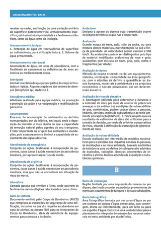 Armazenamento / Bacia
Autóctone
Designa o agravo ou doença cuja transmissão ocorre
no próprio território; o que não é importado.
Avalanche
Grande massa de neve, gelo, solo ou rocha, ou uma
mistura destes materiais, movimentando-se sob a for-
ça da gravidade. As velocidades podem exceder a 500
km/h. As avalanches podem ser distinguidas pelo tipo
de material mobilizado: avalanches de neve e gelo;
avalanches com mistura de neve, gelo, solo, rocha e
fragmentos (ver Alude).
Avaliação de danos
Método de exame sistemático de um equipamento,
sistema, instalação, comunidade ou área geográfi-
ca, com o objetivo de definir e quantificar os da-
nos humanos, materiais e ambientais e os prejuízos
econômicos e sociais provocados por um determi-
nado desastre.
Avaliação de risco de desastre
1. Abordagem utilizada para determinar a natureza e
a extensão do risco por meio da análise de potenciais
ameaças e da análise das condições de vulnerabilida-
de que, combinadas, podem causar danos a pessoas,
imóveis, serviços, meios de subsistência e ao meio am-
biente em exposição [UNISDR]. 2. Processo pelo qual os
resultados da estimativa de risco são utilizados para a
tomada de decisão, por meio de critérios comparativos
de risco, visando à definição da estratégia de gerencia-
mento do risco.
Avaliação de vulnerabilidade
Estudo realizado por intermédio de modelos matemá-
ticos para a previsão dos impactos danosos às pessoas,
às instalações e ao meio ambiente, baseado em limites
de tolerância para os efeitos de sobrepressão advindos
de explosões, radiações térmicas decorrentes de in-
cêndios e efeitos tóxicos advindos de exposição a subs-
tâncias químicas.
B
Bacia de contenção
Região limitada por uma depressão do terreno ou por
diques, destinada a conter os produtos provenientes de
eventuais vazamentos de tanques e de suas tubulações.
Bacia hidrográfica
Área fisiográfica drenada por um curso d’água ou por
um sistema de cursos d’água conectados, que conver-
gem, direta ou indiretamente, para um leito ou para
um espelho d’água. Constitui uma unidade ideal para o
planejamento integrado do manejo dos recursos natu-
rais no meio ambiente por ela definido.
receber ou ceder, em função de uma variação unitária
da superfície potenciométrica; armazenamento espe-
cífico; está associada à porosidade e a fenômenos elás-
ticos, tanto da água como da litologia.
Armazenamento de água
1. Retenção de água em reservatórios de superfície
ou subterrâneos, para utilização futura. 2. Volume de
água armazenado.
Armazenamento interanual
Acumulação de água, em anos de abundância, com a
finalidade de compensar as deficiências de anos ex-
cessiva ou medianamente secos.
Artrópode
Animal invertebrado que possui partes do corpo articu-
ladas e rígidas. Algumas espécies são vetores de doen-
ças (Anopheles sp., Aedes sp.).
Assistência médica
Atividade realizada pela equipe médica, na promoção
e proteção da saúde e na recuperação e reabilitação de
pacientes.
Assoreamento
Processo de acumulação de sedimentos ou detritos
transportados por via hídrica, em locais onde a depo-
sição do material é mais rápida do que a capacidade
de remoção natural pelos agentes de seu transporte.
É fator importante na origem das enchentes e inunda-
ções, pois o assoreamento diminui a capacidade de es-
coamento das águas dos rios.
Atendimento de emergência
Conjunto de ações destinadas à recuperação de pa-
cientes, cujos danos à saúde necessitam de assistência
imediata, por apresentarem risco de morte.
Atendimento de urgência
Conjunto de ações destinadas à recuperação de pa-
cientes, cujos danos à saúde necessitam de assistência
imediata, mas que não se encontram em situação de
risco de morte.
Atmosfera
Camada gasosa que envolve a Terra, onde ocorrem os
fenômenos meteorológicos relacionados com o clima.
Auto de vistoria
Documento emitido pelo Corpo de Bombeiros (AVCB)
que comprova as condições de segurança de uma edi-
ficação, inclusive no que diz respeito ao abandono em
caso de pânico, ao acesso fácil para os integrantes do
Corpo de Bombeiros, além da existência de equipa-
mentos para combate a incêndio.
 