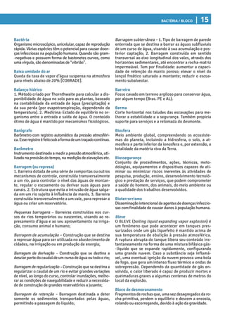 Bactéria / Bloco | 15
Barragem subterrânea – 1. Tipo de barragem de parede
enterrada que se destina a barrar as águas subfluviais
de um curso de água, visando à sua acumulação e pos-
terior captação; 2. Barragem construída em sentido
transversal ao eixo longitudinal dos vales, através dos
horizontes sedimentares, até encontrar a rocha-matriz
impermeável. Tem por finalidade: aumentar a capaci-
dade de retenção do manto poroso; elevar o nível do
lençol freático saturado a montante; reduzir o escoa-
mento subalveolar.
Barreiro
Fosso cavado em terreno argiloso para conservar água,
por algum tempo (Bras. PE e AL).
Berma
Corte horizontal nos taludes das escavações para me-
lhorar a estabilidade e a segurança. Também propicia
suporte para serviços e a retomada do desmonte.
Biosfera
Meio ambiente global, compreendendo os ecossiste-
mas do planeta, incluindo a hidrosfera, o solo, a at-
mosfera e parte inferior da ionosfera e, por extensão, a
totalidade da matéria viva da Terra.
Biossegurança
Conjunto de procedimentos, ações, técnicas, meto-
dologias, equipamentos e dispositivos capazes de eli-
minar ou minimizar riscos inerentes às atividades de
pesquisa, produção, ensino, desenvolvimento tecnoló-
gico e prestação de serviços, que podem comprometer
a saúde do homem, dos animais, do meio ambiente ou
a qualidade dos trabalhos desenvolvidos.
Bioterrorrismo
Disseminaçãointencionaldeagentesdedoençasinfeccio-
sas com finalidade de causar danos à população humana.
Bleve
O BLEVE (boiling liquid expanding vapor explosion) é
um fenômeno que pode acontecer em tanques pres-
surizados onde um gás liquefeito é mantido acima de
sua temperatura de ebulição à pressão atmosférica.
A ruptura abrupta do tanque libera seu conteúdo ins-
tantaneamente na forma de uma mistura bifásica gás-
-líquido que se expande rapidamente, configurando
uma grande nuvem. Caso a substância seja inflamá-
vel, uma eventual ignição da nuvem provoca uma bola
de fogo, que gera um intenso fluxo térmico e ondas de
sobrepressão. Dependendo da quantidade de gás en-
volvida, o calor liberado é capaz de produzir mortes e
queimaduras graves a algumas centenas de metros do
local da explosão.
Bloco de desmoronamento
Fragmentos de rochas que, uma vez desagregados da ro-
cha primitiva, perdem o equilíbrio e descem a encosta,
rolando ou escorregando, devido à ação da gravidade.
Bactéria
Organismo microscópico, unicelular, capaz de reprodução
rápida. Várias espécies têm o potencial para causar doen-
ças infecciosas na população humana. Quando são gram-
-negativas e possuem forma de bastonetes curvos, como
uma vírgula, são denominadas de “vibrião”.
Baixa umidade do ar
Queda da taxa de vapor d’água suspensa na atmosfera
para níveis abaixo de 20% [COBRADE].
Balanço hídrico
1. Método criado por Thornthwaite para calcular a dis-
ponibilidade de água no solo para as plantas, baseado
na contabilidade da entrada de água (precipitação) e
da sua perda (por evapotranspiração, dependendo da
temperatura). 2. Medicina: Estado de equilíbrio no or-
ganismo entre a entrada e saída de água. O conteúdo
ótimo de água é mantido por mecanismos fisiológicos.
Barógrafo
Barômetro com registro automático da pressão atmosféri-
ca.Esseregistroéfeitosobaformadeumtraçadocontínuo.
Barômetro
Instrumento destinado a medir a pressão atmosférica, uti-
lizado na previsão do tempo, na medição de elevações etc.
Barragem (ou represa)
1. Barreira dotada de uma série de comportas ou outros
mecanismos de controle, construída transversalmente
a um rio, para controlar o nível das águas de montan-
te, regular o escoamento ou derivar suas águas para
canais. 2. Estrutura que evita a intrusão de água salga-
da em um rio sujeito à influência de marés. 3. Barreira
construída transversalmente a um vale, para represar a
água ou criar um reservatório.
Pequenas barragens – Barreiras construídas nos cur-
sos de rios temporários ou nascentes, visando ao re-
presamento d’água e ao seu aproveitamento na irriga-
ção, consumo animal e humano;
Barragem de acumulação – Construção que se destina
a represar água para ser utilizada no abastecimento de
cidades, na irrigação ou em produção de energia;
Barragem de derivação – Construção que se destina a
desviarpartedocaudaldeumcursodeáguaoutodoorio;
Barragem de regularização – Construção que se destina a
regularizar o caudal de um rio e evitar grandes variações
de nível, ao longo do curso, controlar inundações, melho-
rar as condições de navegabilidade e reduzir a necessida-
de de construção de grandes reservatórios a jusante;
Barragem de retenção – Barragem destinada a deter
somente os sedimentos transportados pelas águas,
permitindo a passagem do líquido;
 