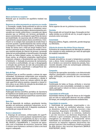 Bloco / Capacidade
Bloco oscilante ou suspenso
Matacão que se encontra em equilíbrio instável nas
vertentes.
Boçoroca ou esbarrancamento ou voçoroca ou covoão
1. Escavação, rasgão, fenda profunda no solo ou rocha
decomposta, oriunda de diversos e complexos meca-
nismos, tais como enxurradas e desmoronamentos pro-
vocados por erosão subterrânea e causados por águas
pluviais que se infiltram em terrenos permeáveis e
pouco consistentes, ao atingirem superfícies de menor
permeabilidade. As voçorocas são de difícil contenção
e geralmente causam graves danos econômicos. Cons-
tituem-se no estágio mais avançado da erosão linear e
ocorrem quando o aprofundamento das ravinas atinge
e ultrapassa o nível do lençol freático. A interseção do
fundo da ravina com o nível do lençol freático incre-
menta o processo erosivo, inclusive da erosão interna,
que remonta através do interior do terreno, carreando
material em profundidade e intensificando a formação
de veios ou tubos (pipes) vazios, no interior do solo.
Esses vazios, ao atingirem proporções significativas,
provocam colapsos e desabamentos que intensificam
o fenômeno. 2. Evolução do processo de ravinamento,
em tamanho e profundidade, em que a desagregação
e remoção das partículas do solo são provocadas por
escoamento hídrico superficial e subsuperficial (es-
coamento freático) concentrado.
Bola de fogo
Fenômeno que se verifica quando o volume de vapor
inflamável, inicialmente comprimido num recipiente,
escapa repentinamente para a atmosfera e, devido à
despressurização, forma um volume esférico de gás,
cuja superfície externa queima, enquanto a massa in-
teira eleva-se por efeito da redução da densidade pro-
vocada pelo superaquecimento.
Boletim Epidemiológico
Publicação técnico-científica periódica da Secretaria
de Vigilância em Saúde para os casos de monitoramen-
to e investigação de doença específicas sazonais (han-
tavirose, sarampo, influenza).
Bota-fora
Área de deposição de resíduos, geralmente inertes,
gerados em processos produtivos industriais, na mi-
neração e na construção civil. O depósito resultante é
conhecido por corpo de bota-fora.
Busca e salvamento
1. Emprego de aeronaves, embarcações de superfí-
cie, submarinos e outro qualquer equipamento espe-
cial, para a busca e salvamento no mar e na terra.
O mesmo que SAR – SEARCH AND RESCUE = SOCOR-
RO, BUSCA e SALVAMENTO. 2. Conjunto de opera-
ções com a finalidade de encontrar, preservar vidas
e colocar seres humanos e animais a salvo e em local
seguro e adequado.
C
Cabeceira
Parte superior de um rio, próxima à sua nascente.
Cacimba
Poço cavado até um lençol de água. Escavação em bai-
xadas úmidas ou no leito de um rio, na qual a água se
acumula como num poço.
Calamidade
Desgraça pública, flagelo, catástrofe, grande desgraça
ou infortúnio.
Cálculo do alcance dos efeitos físicos danosos
Estimativa do comportamento da liberação de matéria
e/ou energia no meio ambiente por meio da aplicação
de modelos matemáticos.
Camada de inversão
Camada atmosférica, na qual a temperatura aumenta
com a altura. Como consequência, os contaminantes
do ar tendem a se concentrar abaixo da camada, favo-
recendo elevados níveis de contaminação ambiental,
próximos da superfície.
Campanha
Conjunto de operações ajustadas a um determinado
objetivo, planejadas e executadas por uma determi-
nada instituição, em proveito de uma comunidade
definida.
Capacidade
Combinação de todas as forças, atributos e recursos
existentes em uma comunidade, sociedade ou organi-
zação, para gerir e reduzir os riscos e aumentar a resi-
liência [UNISDR].
Capacidade de infiltração
Quantidade máxima de água de chuva ou de irrigação
que um solo ou rocha pode absorver em uma unidade
de tempo, em condições previamente estabelecidas.
Capacidade de resposta
1. Habilidade da população, organizações e sis-
temas de manejar as condições adversas, riscos
ou desastres, mediante o uso dos recursos e das
ferramentas disponíveis [UNISDR]. 2. Habilidade
da população, os órgãos e os sistemas, mediante
o uso dos recursos e as destrezas disponíveis, de
enfrentar e gerir condições adversas, situações de
emergência ou desastres. 3. Compreende várias
habilidades de sociedades e elementos expostos a
minimizar os impactos negativos decorrentes dos
perigos naturais e das mudanças climáticas através
da ação direta e dos recursos disponíveis [WORLD
RISK REPORT, 2016].
 
