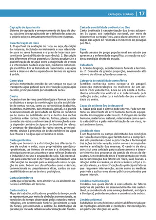 Captação / Cenário | 17
Captação de água in situ
Sistema de captação e armazenamento de água de chu-
va, cuja área de captação pode ser o telhado das casas ou
o próprio solo e o armazenamento é feito em cisternas.
Caracterização do risco
1. Etapa final da avaliação de risco, ou seja, descrição
da natureza, incluindo normalmente a sua intensida-
de para os seres humanos e o grau de incerteza con-
comitante (probabilidade de ocorrência). 2. Descrição
dos diferentes efeitos potenciais (danos possíveis) e a
quantificação da relação entre a magnitude do evento
e a intensidade do dano esperado, mediante metodolo-
gia científica. Em se tratando de risco tóxico, a relação
entre a dose e o efeito esperado em termos de agravos
à saúde.
Carro-pipa
Veículo motorizado provido de um tanque no qual se
transporta água potável para distribuição à população
carente, principalmente por ocasião de secas.
Carste
O carste é um terreno com hidrologia e formas de rele-
vo distintas e surge da combinação da alta solubilida-
de de certas rochas, como as carbonáticas (calcários,
dolomitas, mármores, sais minerais, gesso), e o grande
desenvolvimento de porosidade na forma de condutos
ou de zonas de debilidade entre e dentro das rochas
(contatos entre rochas, fraturas, falhas, planos entre
camadas de rochas sedimentares). A formação do cars-
te depende também de água e de desnível do relevo.
O processo de dissolução da rocha ocorre, principal-
mente, devido à presença de ácido carbônico na água
das chuvas e na água que atravessa os solos.
Carta geotécnica
Carta que demonstra a distribuição dos diferentes ti-
pos de rochas e solos, suas propriedades geológico-
-geotécnicas, as formas de relevo e a dinâmica dos
principais processos atuantes e seus reflexos (naturais
e induzidos) no uso e ocupação do solo. São necessá-
rias para caracterizar os terrenos que demandam uma
intervenção ou solução para o adequado uso e ocupa-
ção do solo. Podem ser classificadas como clássicas,
convencionais ou propriamente ditas, cartas de sus-
ceptibilidade e cartas de risco geológicos.
Carta planimétrica
Carta que representa, sem altimetria, os acidentes na-
turais e artificiais do terreno.
Carta sinótica
Mapa de trabalho, utilizado na previsão do tempo, onde
se representam, por meio de símbolos convencionais, as
condições do tempo observadas pelas estações meteo-
rológicas, em determinado horário (geralmente a cada
06 horas), possibilitando a análise da distribuição da
pressão por meio de isóbaras e a localização das frentes.
Carta de sensibilidade ambiental ao óleo
Carta destinada à caracterização das áreas adjacen-
tes às águas sob jurisdição nacional, por meio de
documentos cartográficos, para planejamento e con-
dução das ações de resposta a incidentes de poluição
por óleo.
Caso
Aquela pessoa do grupo populacional em estudo que
apresenta a enfermidade específica, alteração na saú-
de ou condição objeto do estudo.
Catástrofe
1. Grande desgraça, acontecimento funesto e lastimo-
so. 2. Desastre de grande proporção, envolvendo alto
número de vítimas e/ou danos severos.
Categoria de estabilidade atmosférica
Também conhecida como categoria de pasquil.
Condição meteorológica no momento de um aci-
dente com vazamento. Leva-se em conta a turbu-
lência atmosférica vertical e é determinada pela
radiação solar, cobertura nublada do céu e veloci-
dade do vento.
Causa de acidente (ou de desastre)
1. Razão pela qual o desvio pode ocorrer. Pode ser ma-
terial ou decorrente de erro humano, falha de equipa-
mento, interrupções externas etc. 2. Origem de caráter
humano, material ou natural, relacionada com o even-
to catastrófico e pela materialização de um risco, re-
sultando em danos.
Cenário de risco
É um fragmento ou campo delimitado das condições
de risco do município, que facilita tanto a compreen-
são dos problemas como a priorização e formulação
das ações de intervenção, assim como o acompanha-
mento e avaliação das mesmas. O cenário de risco
constitui uma unidade para o planejamento e desen-
volvimento dos processos da gestão de riscos de de-
sastres. Um cenário de risco é representado por meio
da caracterização dos fatores de risco, suas causas, a
relação entre as causas, os atores causais, o tipo e ní-
vel dos danos, e a identificação dos principais fatores
que requerem intervenção, assim como as medidas
possíveis a aplicar e os atores públicos e privados que
devem intervir.
Cenários multiameaças
Cenários nos quais devido à coexistência de fatores
próprios de padrões de desenvolvimento não susten-
tável, a ocorrência de uma ameaça (natural, antrópica
e biológica) pode desencadear a ocorrência de outras.
Cenário acidental
Subdivisão de uma hipótese acidental diferenciada pe-
las tipologias acidentais e condições meteorológicas,
em particular direções do vento.
 