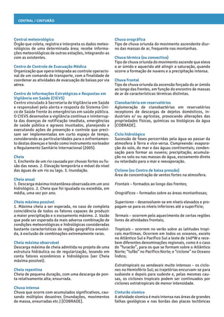 Central / Cinturão
Chuva orográfica
Tipo de chuva oriunda do movimento ascendente diur-
no das massas de ar, frequente nas montanhas.
Chuva térmica (ou convectiva)
Tipo de chuva oriunda do movimento ascende que eleva
o ar úmido e aquecido até atingir a saturação, quando
ocorre a formação de nuvens e a precipitação intensa.
Chuva frontal
Tipo de chuva oriunda da ascensão forçada do ar úmido
ao longo das frentes, em função do encontro de massas
de ar de características térmicas distintas.
Cianobactéria em reservatórios
Aglomeração de cianobactérias em reservatórios
receptores de descargas de dejetos domésticos, in-
dustriais e/ ou agrícolas, provocando alterações das
propriedades físicas, químicas ou biológicas da água
[COBRADE].
Ciclo hidrológico
Sucessão de fases percorridas pela água ao passar da
atmosfera à Terra e vice-versa. Compreende: evapora-
ção do solo, do mar e das águas continentais; conden-
sação para formar as nuvens; precipitação; acumula-
ção no solo ou nas massas de água, escoamento direto
ou retardado para o mar e reevaporação.
Ciclone (ou Centro de baixa pressão)
Área de concentração de ventos fortes na atmosfera.
Frontais – formados ao longo das frentes;
Orográficos – formados sobre as áreas montanhosas;
Superiores – desenvolvem-se em níveis elevados e pro-
pagam-se para os níveis inferiores até a superfície;
Termais – ocorrem pelo aquecimento de certas regiões
livres de atividades frontais;
Tropicais – ocorrem no verão sobre as latitudes tropi-
cais marítimas. Ocorrem em todos os oceanos, exceto
no Atlântico Sul e Pacífico Sul a leste de 140ºW e rece-
bem diferentes denominações regionais, como é o caso
do “furacão”, para os que se formam sobre o Atlântico
Norte; “tufão” no Pacífico Norte; e “ciclone” no Oceano
Índico;
Extratropicais ou vendavais muito intensos – os ciclo-
nes no Hemisfério Sul; as trajetórias encurvam-se para
sudoeste e depois para sudeste e, pelas mesmas cau-
sas, os ciclones tropicais podem ser continuados por
ciclones extratropicais de menor intensidade.
Cinturão sísmico
A atividade sísmica é mais intensa nas áreas de grandes
falhas geológicas e nas bordas das placas tectônicas
Central meteorológica
Órgão que coleta, registra e interpreta os dados meteo-
rológicos de uma determinada área; recebe informa-
ções meteorológicas de outras estações, integrando-as
com as existentes.
Centro de Controle de Evacuação Médica
Organização que opera integrada ao controle operacio-
nal de um comando de transporte, com a finalidade de
coordenar as atividades de evacuação de baixas por via
aérea.
Centro de Informações Estratégicas e Respostas em
Vigilância em Saúde (CIEVS)
Centro vinculado à Secretaria de Vigilância em Saúde
e responsável pelo alerta e resposta do Sistema Úni-
co de Saúde frente às emergências em saúde pública.
O CIEVS desenvolve a vigilância contínua e ininterrup-
ta das doenças de notificação imediata, emergências
de saúde pública e agravos inusitados, planejando e
executando ações de prevenção e controle que preci-
sam ser implementadas em curto espaço de tempo,
considerando as particularidades para o enfrentamen-
to destas doenças e tendo como instrumento norteador
o Regulamento Sanitário Internacional (2005).
Cheia
1. Enchente de um rio causada por chuvas fortes ou fu-
são das neves. 2. Elevação temporária e móvel do nível
das águas de um rio ou lago. 3. Inundação.
Cheia anual
1. Descarga máxima instantânea observada em um ano
hidrológico. 2. Cheia que foi igualada ou excedida, em
média, uma vez por ano.
Cheia máxima possível
1. Máxima cheia a ser esperada, no caso de completa
coincidência de todos os fatores capazes de produzir
a maior precipitação e o escoamento máximo. 2. Vazão
que pode ser esperada da mais adversa combinação de
condições meteorológicas e hidrológicas consideradas
bastante características da região geográfica envolvi-
da, à exclusão de combinações extremamente raras.
Cheia máxima observável
Descarga máxima de cheia admitida no projeto de uma
estrutura hidráulica ou de regularização, levando em
conta fatores econômicos e hidrológicos (ver Cheia
máxima possível).
Cheia repentina
Cheia de pequena duração, com uma descarga de pon-
ta relativamente alta; enxurrada.
Chuva intensa
Chuva que ocorre com acumulados significativos, cau-
sando múltiplos desastres (inundações, movimentos
de massa, enxurradas etc.) [COBRADE].
 